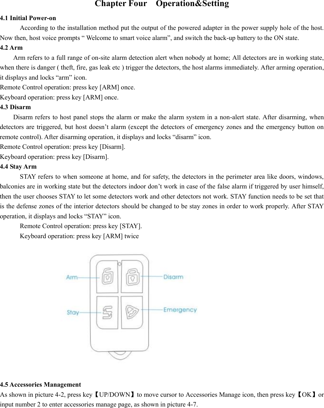 Chapter Four    Operation&amp;Setting 4.1 Initial Power-on According to the installation method put the output of the powered adapter in the power supply hole of the host. Now then, host voice prompts “ Welcome to smart voice alarm”, and switch the back-up battery to the ON state. 4.2 Arm         Arm refers to a full range of on-site alarm detection alert when nobody at home; All detectors are in working state, when there is danger ( theft, fire, gas leak etc ) trigger the detectors, the host alarms immediately. After arming operation, it displays and locks “arm” icon.   Remote Control operation: press key [ARM] once. Keyboard operation: press key [ARM] once.   4.3 Disarm Disarm refers to host panel stops the alarm or make the alarm system in a non-alert state. After disarming, when detectors are triggered, but host doesn’t alarm (except the detectors of emergency zones and the emergency button on remote control). After disarming operation, it displays and locks “disarm” icon. Remote Control operation: press key [Disarm]. Keyboard operation: press key [Disarm]. 4.4 Stay Arm STAY refers to when someone at home, and for safety, the detectors in the perimeter area like doors, windows, balconies are in working state but the detectors indoor don’t work in case of the false alarm if triggered by user himself, then the user chooses STAY to let some detectors work and other detectors not work. STAY function needs to be set that is the defense zones of the interior detectors should be changed to be stay zones in order to work properly. After STAY operation, it displays and locks “STAY” icon.   Remote Control operation: press key [STAY]. Keyboard operation: press key [ARM] twice                    4.5 Accessories Management As shown in picture 4-2, press key【UP/DOWN】to move cursor to Accessories Manage icon, then press key【OK】or input number 2 to enter accessories manage page, as shown in picture 4-7.   