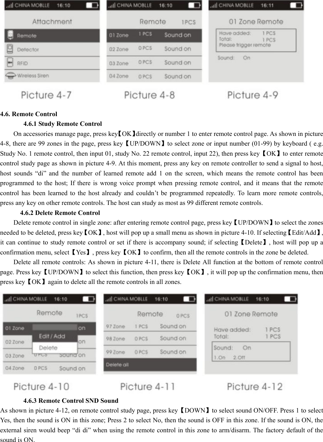  4.6. Remote Control          4.6.1 Study Remote Control         On accessories manage page, press key【OK】directly or number 1 to enter remote control page. As shown in picture 4-8, there are 99 zones in the page, press key【UP/DOWN】to select zone or input number (01-99) by keyboard ( e.g. Study No. 1 remote control, then input 01, study No. 22 remote control, input 22), then press key【OK】to enter remote control study page as shown in picture 4-9. At this moment, press any key on remote controller to send a signal to host, host  sounds  “di”  and  the  number  of  learned  remote  add  1  on  the  screen,  which  means  the  remote  control  has  been programmed  to  the  host;  If  there  is wrong  voice  prompt  when  pressing  remote  control,  and  it  means  that  the  remote control  has  been  learned  to  the  host  already  and couldn’t  be  programmed  repeatedly.  To  learn  more  remote  controls, press any key on other remote controls. The host can study as most as 99 different remote controls.         4.6.2 Delete Remote Control         Delete remote control in single zone: after entering remote control page, press key【UP/DOWN】to select the zones needed to be deleted, press key【OK】, host will pop up a small menu as shown in picture 4-10. If selecting【Edit/Add】, it can continue  to study remote control or set  if there is accompany sound; if  selecting【Delete】,  host will pop up a confirmation menu, select【Yes】, press key【OK】to confirm, then all the remote controls in the zone be deleted.           Delete all remote controls: As shown in picture 4-11, there is Delete All function at the bottom of remote control page. Press key【UP/DOWN】to select this function, then press key【OK】, it will pop up the confirmation menu, then press key【OK】again to delete all the remote controls in all zones.                4.6.3 Remote Control SND Sound         As shown in picture 4-12, on remote control study page, press key【DOWN】to select sound ON/OFF. Press 1 to select Yes, then the sound is ON in this zone; Press 2 to select No, then the sound is OFF in this zone. If the sound is ON, the external siren would beep “di di” when using the remote control in this zone to arm/disarm. The factory default of the sound is ON.   