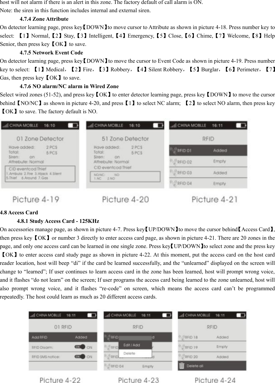 host will not alarm if there is an alert in this zone. The factory default of call alarm is ON. Note: the siren in this function includes internal and external siren.          4.7.4 Zone Attribute On detector learning page, press key【DOWN】to move cursor to Attribute as shown in picture 4-18. Press number key to select:  【1】Normal,【2】Stay,【3】Intelligent,【4】Emergency,【5】Close,【6】Chime,【7】Welcome,【8】Help Senior, then press key【OK】to save.        4.7.5 Network Event Code On detector learning page, press key【DOWN】to move the cursor to Event Code as shown in picture 4-19. Press number key to select:  【1】Medical，【 2】Fire，【 3】Robbery，【 4】Silent Robbery，【 5】Burglar，【 6】Perimeter，【 7】Gas, then press key【OK】to save.        4.7.6 NO alarm/NC alarm in Wired Zone Select wired zones (51-52), and press key【OK】to enter detector learning page, press key【DOWN】to move the cursor behind【NO/NC】as shown in picture 4-20, and press【1】to select NC alarm;  【2】to select NO alarm, then press key【OK】to save. The factory default is NO.  4.8 Access Card       4.8.1 Study Access Card - 125KHz On accessories manage page, as shown in picture 4-7. Press key【UP/DOWN】to move the cursor behind【Access Card】, then press key【OK】or number 3 directly to enter access card page, as shown in picture 4-21. There are 20 zones in the page, and only one access card can be learned in one single zone. Press key【UP/DOWN】to select zone and the press key【OK】to enter access card study page as shown in picture 4-22. At this moment, put the access card on the host card reader location, host will beep “di” if the card be learned successfully, and the “unlearned” displayed on the screen will change to “learned”; If user continues to learn access card in the zone has been learned, host will prompt wrong voice, and it flashes “do not learn” on the screen; If user programs the access card being learned to the zone unlearned, host will also  prompt  wrong  voice,  and  it  flashes  “re-code”  on  screen,  which  means  the  access  card  can’t  be  programmed repeatedly. The host could learn as much as 20 different access cards.  