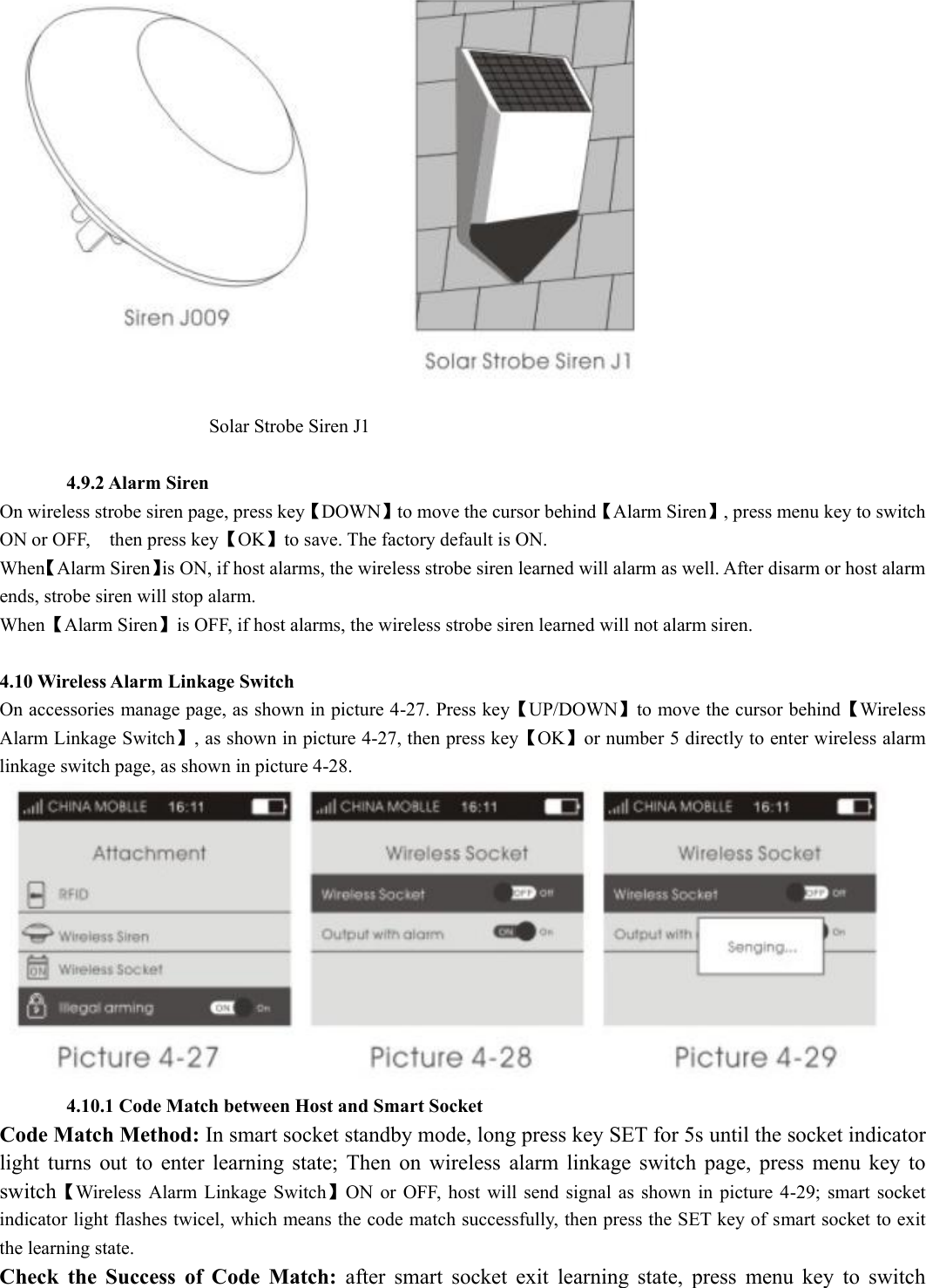                                               Solar Strobe Siren J1         4.9.2 Alarm Siren   On wireless strobe siren page, press key【DOWN】to move the cursor behind【Alarm Siren】, press menu key to switch ON or OFF,    then press key【OK】to save. The factory default is ON. When【Alarm Siren】is ON, if host alarms, the wireless strobe siren learned will alarm as well. After disarm or host alarm ends, strobe siren will stop alarm.   When【Alarm Siren】is OFF, if host alarms, the wireless strobe siren learned will not alarm siren.  4.10 Wireless Alarm Linkage Switch On accessories manage page, as shown in picture 4-27. Press key【UP/DOWN】to move the cursor behind【Wireless Alarm Linkage Switch】, as shown in picture 4-27, then press key【OK】or number 5 directly to enter wireless alarm linkage switch page, as shown in picture 4-28.         4.10.1 Code Match between Host and Smart Socket Code Match Method: In smart socket standby mode, long press key SET for 5s until the socket indicator light  turns  out  to  enter  learning  state;  Then  on  wireless  alarm  linkage  switch  page,  press  menu  key  to switch【Wireless  Alarm  Linkage  Switch】ON or  OFF,  host  will send  signal  as  shown  in picture  4-29;  smart  socket indicator light flashes twicel, which means the code match successfully, then press the SET key of smart socket to exit the learning state.   Check  the  Success  of  Code  Match:  after  smart  socket  exit  learning  state,  press  menu  key  to  switch
