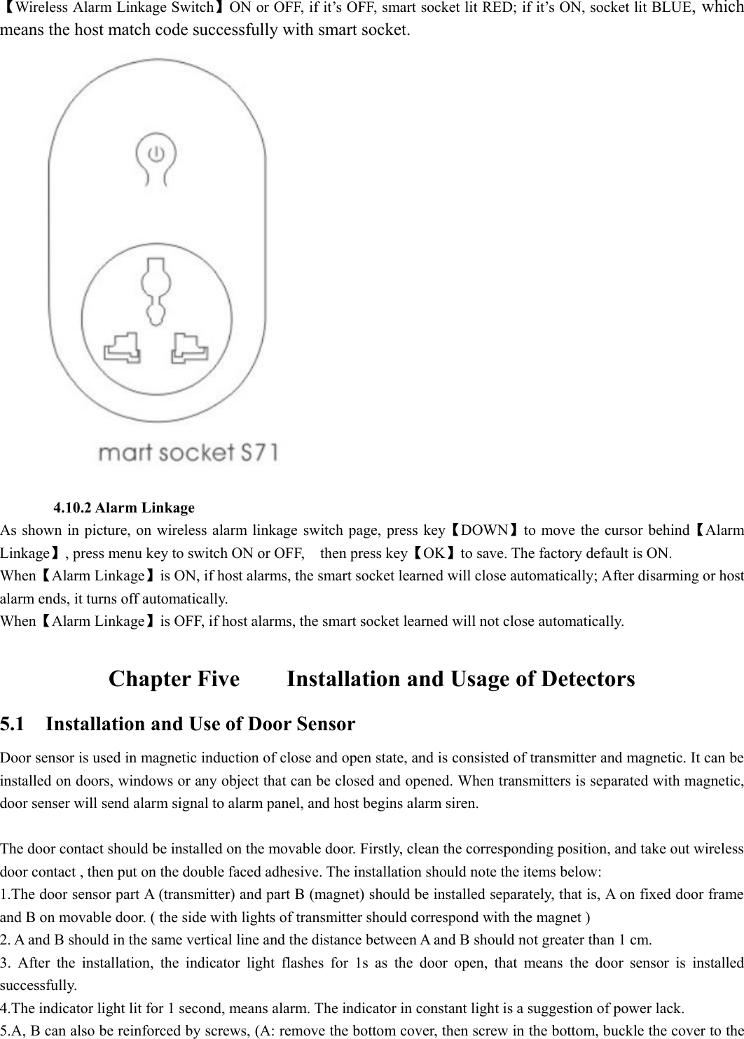 【Wireless Alarm Linkage Switch】ON or OFF, if it’s OFF, smart socket lit RED; if it’s ON, socket lit BLUE, which means the host match code successfully with smart socket.         4.10.2 Alarm Linkage As shown in picture, on wireless  alarm linkage  switch page, press key【DOWN】to move the cursor behind【Alarm Linkage】, press menu key to switch ON or OFF,    then press key【OK】to save. The factory default is ON. When【Alarm Linkage】is ON, if host alarms, the smart socket learned will close automatically; After disarming or host alarm ends, it turns off automatically.   When【Alarm Linkage】is OFF, if host alarms, the smart socket learned will not close automatically.                                       Chapter Five        Installation and Usage of Detectors 5.1    Installation and Use of Door Sensor Door sensor is used in magnetic induction of close and open state, and is consisted of transmitter and magnetic. It can be installed on doors, windows or any object that can be closed and opened. When transmitters is separated with magnetic, door senser will send alarm signal to alarm panel, and host begins alarm siren.                        The door contact should be installed on the movable door. Firstly, clean the corresponding position, and take out wireless door contact , then put on the double faced adhesive. The installation should note the items below: 1.The door sensor part A (transmitter) and part B (magnet) should be installed separately, that is, A on fixed door frame and B on movable door. ( the side with lights of transmitter should correspond with the magnet ) 2. A and B should in the same vertical line and the distance between A and B should not greater than 1 cm.   3.  After  the  installation,  the  indicator  light  flashes  for  1s  as  the  door  open,  that  means  the  door  sensor  is  installed successfully. 4.The indicator light lit for 1 second, means alarm. The indicator in constant light is a suggestion of power lack.   5.A, B can also be reinforced by screws, (A: remove the bottom cover, then screw in the bottom, buckle the cover to the 