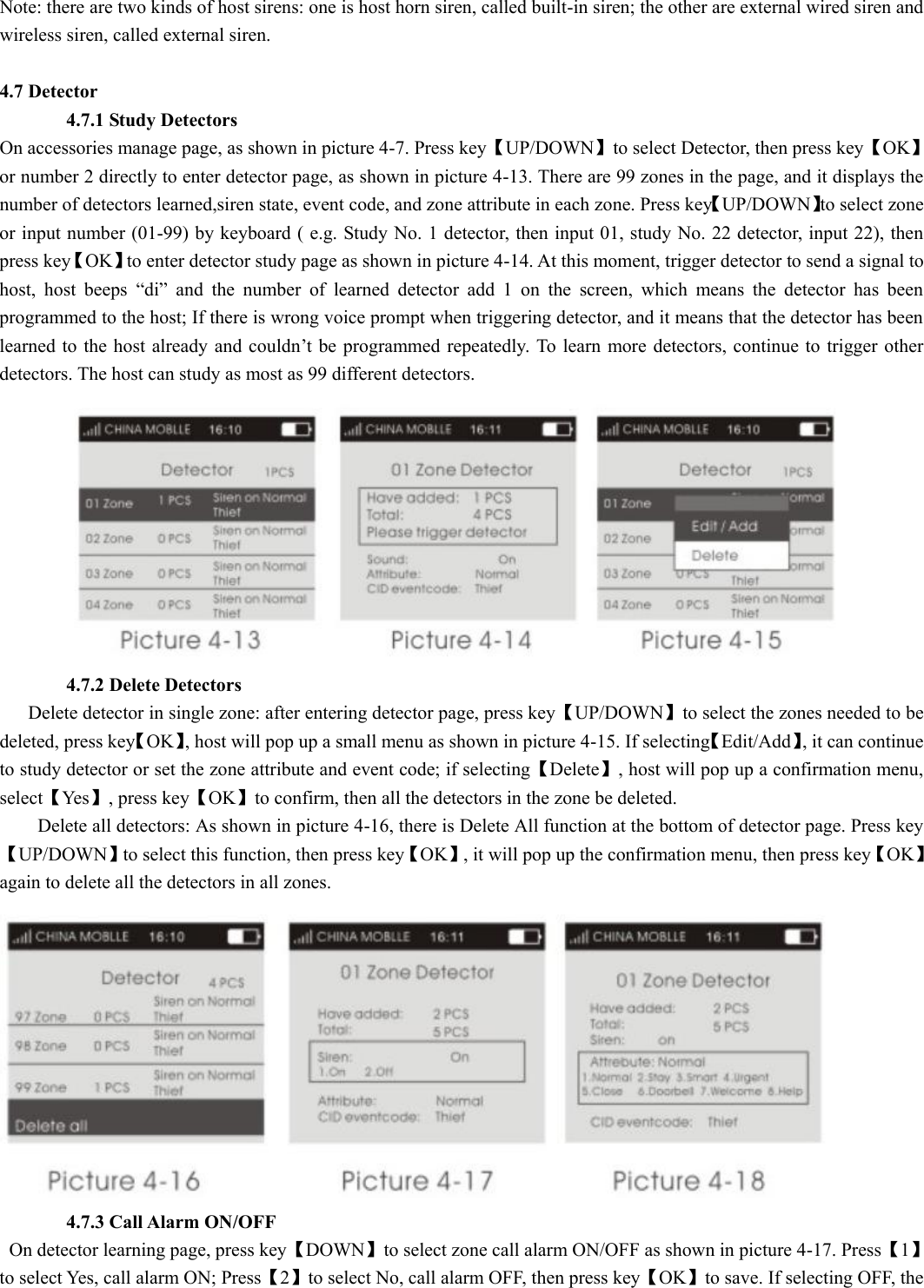 Note: there are two kinds of host sirens: one is host horn siren, called built-in siren; the other are external wired siren and wireless siren, called external siren.  4.7 Detector        4.7.1 Study Detectors On accessories manage page, as shown in picture 4-7. Press key【UP/DOWN】to select Detector, then press key【OK】or number 2 directly to enter detector page, as shown in picture 4-13. There are 99 zones in the page, and it displays the number of detectors learned,siren state, event code, and zone attribute in each zone. Press key【UP/DOWN】to select zone or input number (01-99) by keyboard ( e.g. Study No. 1 detector, then input 01, study No. 22 detector, input 22), then press key【OK】to enter detector study page as shown in picture 4-14. At this moment, trigger detector to send a signal to host,  host  beeps  “di”  and  the  number  of  learned  detector  add  1  on  the  screen,  which  means  the  detector  has  been programmed to the host; If there is wrong voice prompt when triggering detector, and it means that the detector has been learned to the  host already and  couldn’t be  programmed repeatedly. To  learn more detectors, continue to  trigger other detectors. The host can study as most as 99 different detectors.                         4.7.2 Delete Detectors     Delete detector in single zone: after entering detector page, press key【UP/DOWN】to select the zones needed to be deleted, press key【OK】, host will pop up a small menu as shown in picture 4-15. If selecting【Edit/Add】, it can continue to study detector or set the zone attribute and event code; if selecting【Delete】, host will pop up a confirmation menu, select【Yes】, press key【OK】to confirm, then all the detectors in the zone be deleted.           Delete all detectors: As shown in picture 4-16, there is Delete All function at the bottom of detector page. Press key【UP/DOWN】to select this function, then press key【OK】, it will pop up the confirmation menu, then press key【OK】again to delete all the detectors in all zones.         4.7.3 Call Alarm ON/OFF   On detector learning page, press key【DOWN】to select zone call alarm ON/OFF as shown in picture 4-17. Press【1】to select Yes, call alarm ON; Press【2】to select No, call alarm OFF, then press key【OK】to save. If selecting OFF, the 