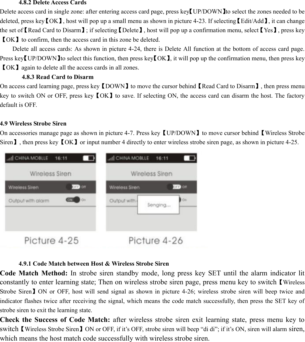       4.8.2 Delete Access Cards Delete access card in single zone: after entering access card page, press key【UP/DOWN】to select the zones needed to be deleted, press key【OK】, host will pop up a small menu as shown in picture 4-23. If selecting【Edit/Add】, it can change the set of【Read Card to Disarm】; if selecting【Delete】, host will pop up a confirmation menu, select【Yes】, press key【OK】to confirm, then the access card in this zone be deleted.           Delete all access cards: As shown in picture 4-24, there is Delete All function at the bottom of access card page. Press key【UP/DOWN】to select this function, then press key【OK】, it will pop up the confirmation menu, then press key【OK】again to delete all the access cards in all zones.        4.8.3 Read Card to Disarm On access card learning page, press key【DOWN】to move the cursor behind【Read Card to Disarm】, then press menu key to switch ON or OFF, press key【OK】to save. If selecting ON, the access card can disarm the host. The factory default is OFF.         4.9 Wireless Strobe Siren   On accessories manage page as shown in picture 4-7. Press key【UP/DOWN】to move cursor behind【Wireless Strobe Siren】, then press key【OK】or input number 4 directly to enter wireless strobe siren page, as shown in picture 4-25.           4.9.1 Code Match between Host &amp; Wireless Strobe Siren Code  Match  Method:  In  strobe  siren  standby  mode,  long  press  key  SET  until  the  alarm  indicator  lit constantly to enter learning state; Then on wireless strobe siren page, press menu key to switch【Wireless Strobe  Siren】ON  or  OFF,  host  will  send  signal  as  shown  in  picture  4-26;  wireless  strobe  siren  will  beep  twice  and indicator flashes twice after receiving the signal, which means the code match successfully, then press the SET key of strobe siren to exit the learning state.   Check  the  Success  of  Code  Match:  after  wireless  strobe  siren  exit  learning  state,  press  menu  key  to switch【Wireless Strobe Siren】ON or OFF, if it’s OFF, strobe siren will beep “di di”; if it’s ON, siren will alarm siren, which means the host match code successfully with wireless strobe siren.   