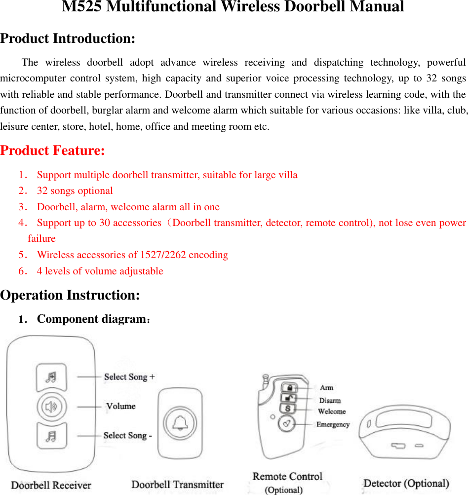  M525 Multifunctional Wireless Doorbell Manual Product Introduction: The  wireless  doorbell  adopt  advance  wireless  receiving  and  dispatching  technology,  powerful microcomputer control  system,  high  capacity  and  superior  voice  processing  technology,  up  to  32  songs with reliable and stable performance. Doorbell and transmitter connect via wireless learning code, with the function of doorbell, burglar alarm and welcome alarm which suitable for various occasions: like villa, club, leisure center, store, hotel, home, office and meeting room etc. Product Feature: 1． Support multiple doorbell transmitter, suitable for large villa 2． 32 songs optional 3． Doorbell, alarm, welcome alarm all in one 4． Support up to 30 accessories（Doorbell transmitter, detector, remote control), not lose even power failure   5． Wireless accessories of 1527/2262 encoding   6． 4 levels of volume adjustable Operation Instruction: 1． Component diagram： 