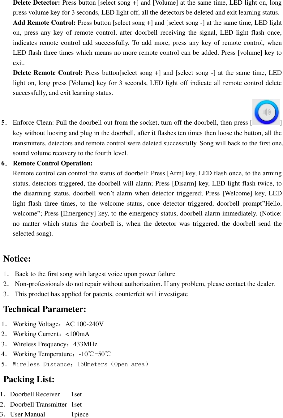  Delete Detector: Press button [select song +] and [Volume] at the same time, LED light on, long press volume key for 3 seconds, LED light off, all the detectors be deleted and exit learning status. Add Remote Control: Press button [select song +] and [select song -] at the same time, LED light on,  press  any  key  of  remote  control, after  doorbell  receiving  the  signal,  LED  light  flash  once, indicates remote control add  successfully.  To  add more, press any key  of  remote control, when LED flash three times which means no more remote control can be added. Press [volume] key to exit. Delete Remote Control: Press button[select song +] and [select song -] at the same time, LED light on, long press [Volume] key for 3 seconds, LED light off indicate all remote control delete successfully, and exit learning status. 5． Enforce Clean: Pull the doorbell out from the socket, turn off the doorbell, then press [ ] key without loosing and plug in the doorbell, after it flashes ten times then loose the button, all the transmitters, detectors and remote control were deleted successfully. Song will back to the first one, sound volume recovery to the fourth level. 6． Remote Control Operation: Remote control can control the status of doorbell: Press [Arm] key, LED flash once, to the arming status, detectors triggered, the doorbell will alarm; Press [Disarm] key, LED light flash twice, to the disarming status,  doorbell  won’t alarm  when  detector triggered; Press  [Welcome] key,  LED light  flash  three  times,  to  the  welcome  status,  once  detector  triggered,  doorbell  prompt”Hello, welcome”; Press [Emergency] key, to the emergency status, doorbell alarm immediately. (Notice: no  matter  which  status  the  doorbell  is,  when  the  detector  was  triggered,  the  doorbell  send  the selected song).       Notice: 1． Back to the first song with largest voice upon power failure 2． Non-professionals do not repair without authorization. If any problem, please contact the dealer. 3． This product has applied for patents, counterfeit will investigate    Technical Parameter: 1． Working Voltage：AC 100-240V 2． Working Current：&lt;100mA 3． Wireless Frequency：433MHz 4． Working Temperature：-10℃-50℃ 5． Wireless Distance：150meters（Open area） Packing List: 1．Doorbell Receiver  1set 2．Doorbell Transmitter  1set 3．User Manual          1piece                     