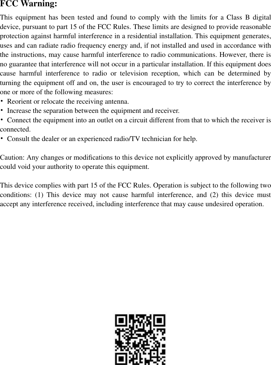   FCC Warning: This  equipment  has  been  tested and  found  to  comply with  the  limits  for  a  Class  B  digital device, pursuant to part 15 of the FCC Rules. These limits are designed to provide reasonable protection against harmful interference in a residential installation. This equipment generates, uses and can radiate radio frequency energy and, if not installed and used in accordance with the instructions, may cause harmful interference to radio communications. However, there is no guarantee that interference will not occur in a particular installation. If this equipment does cause  harmful  interference  to  radio  or  television  reception,  which  can  be  determined  by turning the equipment off and on, the user is encouraged to try to correct the interference by one or more of the following measures: •  Reorient or relocate the receiving antenna. •  Increase the separation between the equipment and receiver. •  Connect the equipment into an outlet on a circuit different from that to which the receiver is connected. •  Consult the dealer or an experienced radio/TV technician for help.  Caution: Any changes or modiﬁcations to this device not explicitly approved by manufacturer could void your authority to operate this equipment.  This device complies with part 15 of the FCC Rules. Operation is subject to the following two conditions:  (1)  This  device  may  not  cause  harmful  interference,  and  (2)  this  device  must accept any interference received, including interference that may cause undesired operation.                       