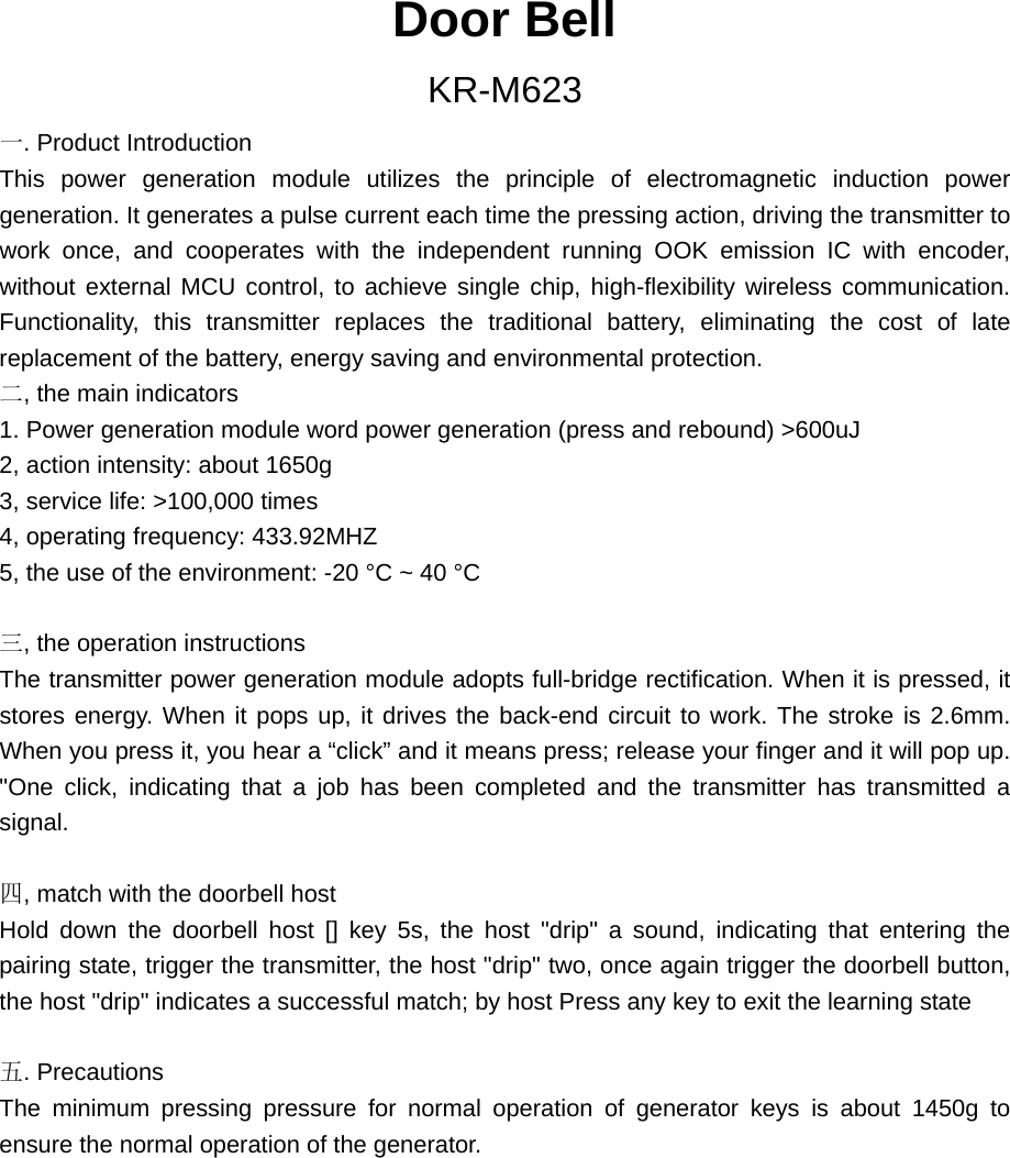 Door Bell KR-M623 一. Product Introduction This power generation module utilizes the principle of electromagnetic induction power generation. It generates a pulse current each time the pressing action, driving the transmitter to work once, and cooperates with the independent running OOK emission IC with encoder, without external MCU control, to achieve single chip, high-flexibility wireless communication. Functionality, this transmitter replaces the traditional battery, eliminating the cost of late replacement of the battery, energy saving and environmental protection. 二, the main indicators 1. Power generation module word power generation (press and rebound) &gt;600uJ 2, action intensity: about 1650g 3, service life: &gt;100,000 times 4, operating frequency: 433.92MHZ 5, the use of the environment: -20 °C ~ 40 °C  三, the operation instructions The transmitter power generation module adopts full-bridge rectification. When it is pressed, it stores energy. When it pops up, it drives the back-end circuit to work. The stroke is 2.6mm. When you press it, you hear a “click” and it means press; release your finger and it will pop up. &quot;One click, indicating that a job has been completed and the transmitter has transmitted a signal.  四, match with the doorbell host Hold down the doorbell host [] key 5s, the host &quot;drip&quot; a sound, indicating that entering the pairing state, trigger the transmitter, the host &quot;drip&quot; two, once again trigger the doorbell button, the host &quot;drip&quot; indicates a successful match; by host Press any key to exit the learning state  五. Precautions The minimum pressing pressure for normal operation of generator keys is about 1450g to ensure the normal operation of the generator. 