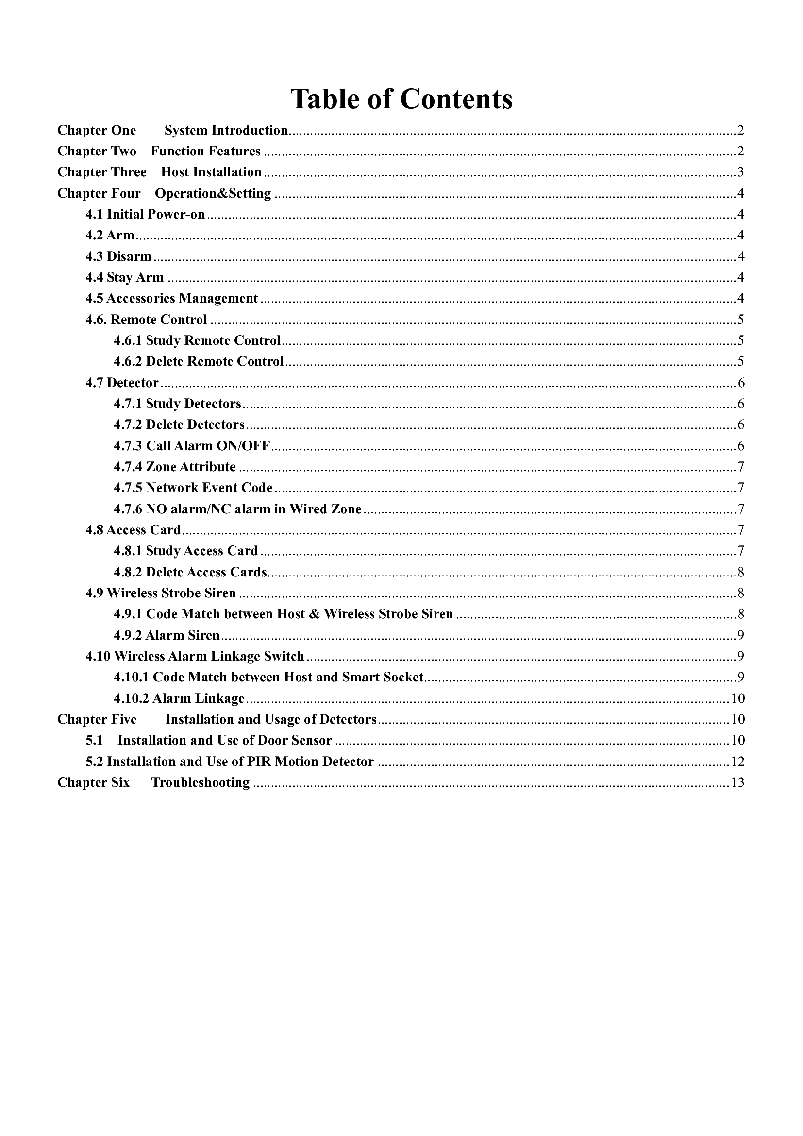 Table of Contents Chapter One        System Introduction .............................................................................................................................. 2 Chapter Two    Function Features ..................................................................................................................................... 2 Chapter Three    Host Installation ..................................................................................................................................... 3 Chapter Four    Operation&amp;Setting .................................................................................................................................. 4 4.1 Initial Power-on ..................................................................................................................................................... 4 4.2 Arm ......................................................................................................................................................................... 4 4.3 Disarm .................................................................................................................................................................... 4 4.4 Stay Arm ................................................................................................................................................................ 4 4.5 Accessories Management ...................................................................................................................................... 4 4.6. Remote Control .................................................................................................................................................... 5 4.6.1 Study Remote Control ................................................................................................................................ 5 4.6.2 Delete Remote Control ............................................................................................................................... 5 4.7 Detector .................................................................................................................................................................. 6 4.7.1 Study Detectors ........................................................................................................................................... 6 4.7.2 Delete Detectors .......................................................................................................................................... 6 4.7.3 Call Alarm ON/OFF ................................................................................................................................... 6 4.7.4 Zone Attribute ............................................................................................................................................ 7 4.7.5 Network Event Code .................................................................................................................................. 7 4.7.6 NO alarm/NC alarm in Wired Zone ......................................................................................................... 7 4.8 Access Card ............................................................................................................................................................ 7 4.8.1 Study Access Card ...................................................................................................................................... 7 4.8.2 Delete Access Cards .................................................................................................................................... 8 4.9 Wireless Strobe Siren ............................................................................................................................................ 8 4.9.1 Code Match between Host &amp; Wireless Strobe Siren ............................................................................... 8 4.9.2 Alarm Siren ................................................................................................................................................. 9 4.10 Wireless Alarm Linkage Switch ......................................................................................................................... 9 4.10.1 Code Match between Host and Smart Socket ........................................................................................ 9 4.10.2 Alarm Linkage ........................................................................................................................................ 10 Chapter Five        Installation and Usage of Detectors ................................................................................................... 10 5.1    Installation and Use of Door Sensor ............................................................................................................... 10 5.2 Installation and Use of PIR Motion Detector ................................................................................................... 12 Chapter Six      Troubleshooting ...................................................................................................................................... 13    