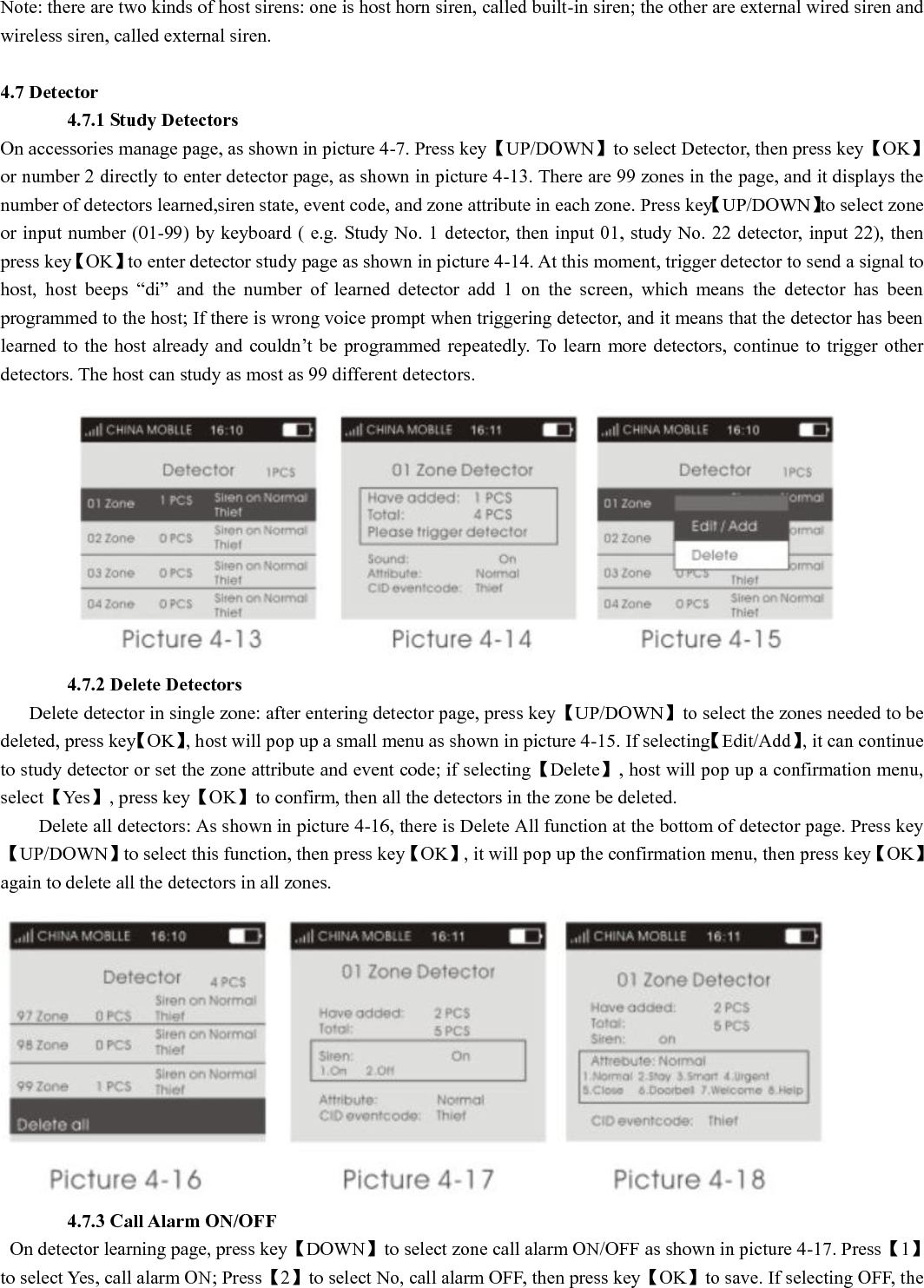 Note: there are two kinds of host sirens: one is host horn siren, called built-in siren; the other are external wired siren and wireless siren, called external siren.  4.7 Detector        4.7.1 Study Detectors On accessories manage page, as shown in picture 4-7. Press key【UP/DOWN】to select Detector, then press key【OK】or number 2 directly to enter detector page, as shown in picture 4-13. There are 99 zones in the page, and it displays the number of detectors learned,siren state, event code, and zone attribute in each zone. Press key【UP/DOWN】to select zone or input number (01-99) by keyboard ( e.g. Study No. 1 detector, then input 01, study No. 22 detector, input 22), then press key【OK】to enter detector study page as shown in picture 4-14. At this moment, trigger detector to send a signal to host,  host  beeps  “di”  and  the  number  of  learned  detector  add  1  on  the  screen,  which  means  the  detector  has  been programmed to the host; If there is wrong voice prompt when triggering detector, and it means that the detector has been learned to the  host already and  couldn’t be  programmed repeatedly. To  learn more detectors, continue to  trigger other detectors. The host can study as most as 99 different detectors.                         4.7.2 Delete Detectors     Delete detector in single zone: after entering detector page, press key【UP/DOWN】to select the zones needed to be deleted, press key【OK】, host will pop up a small menu as shown in picture 4-15. If selecting【Edit/Add】, it can continue to study detector or set the zone attribute and event code; if selecting【Delete】, host will pop up a confirmation menu, select【Yes】, press key【OK】to confirm, then all the detectors in the zone be deleted.           Delete all detectors: As shown in picture 4-16, there is Delete All function at the bottom of detector page. Press key【UP/DOWN】to select this function, then press key【OK】, it will pop up the confirmation menu, then press key【OK】again to delete all the detectors in all zones.         4.7.3 Call Alarm ON/OFF   On detector learning page, press key【DOWN】to select zone call alarm ON/OFF as shown in picture 4-17. Press【1】to select Yes, call alarm ON; Press【2】to select No, call alarm OFF, then press key【OK】to save. If selecting OFF, the 