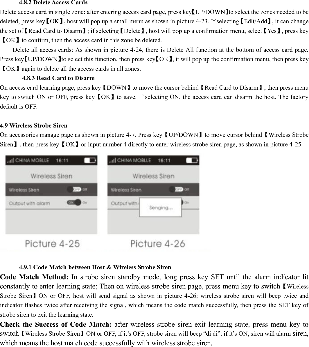       4.8.2 Delete Access Cards Delete access card in single zone: after entering access card page, press key【UP/DOWN】to select the zones needed to be deleted, press key【OK】, host will pop up a small menu as shown in picture 4-23. If selecting【Edit/Add】, it can change the set of【Read Card to Disarm】; if selecting【Delete】, host will pop up a confirmation menu, select【Yes】, press key【OK】to confirm, then the access card in this zone be deleted.           Delete all access cards: As shown in picture 4-24, there is Delete All function at the bottom of access card page. Press key【UP/DOWN】to select this function, then press key【OK】, it will pop up the confirmation menu, then press key【OK】again to delete all the access cards in all zones.        4.8.3 Read Card to Disarm On access card learning page, press key【DOWN】to move the cursor behind【Read Card to Disarm】, then press menu key to switch ON or OFF, press key【OK】to save. If selecting ON, the access card can disarm the host. The factory default is OFF.         4.9 Wireless Strobe Siren   On accessories manage page as shown in picture 4-7. Press key【UP/DOWN】to move cursor behind【Wireless Strobe Siren】, then press key【OK】or input number 4 directly to enter wireless strobe siren page, as shown in picture 4-25.           4.9.1 Code Match between Host &amp; Wireless Strobe Siren Code  Match  Method:  In  strobe  siren  standby  mode,  long  press  key  SET  until  the  alarm  indicator  lit constantly to enter learning state; Then on wireless strobe siren page, press menu key to switch【Wireless Strobe  Siren】ON  or  OFF,  host  will  send  signal  as  shown  in  picture  4-26;  wireless  strobe  siren  will  beep  twice  and indicator flashes twice after receiving the signal, which means the code match successfully, then press the SET key of strobe siren to exit the learning state.   Check  the  Success  of  Code  Match:  after  wireless  strobe  siren  exit  learning  state,  press  menu  key  to switch【Wireless Strobe Siren】ON or OFF, if it’s OFF, strobe siren will beep “di di”; if it’s ON, siren will alarm siren, which means the host match code successfully with wireless strobe siren.   