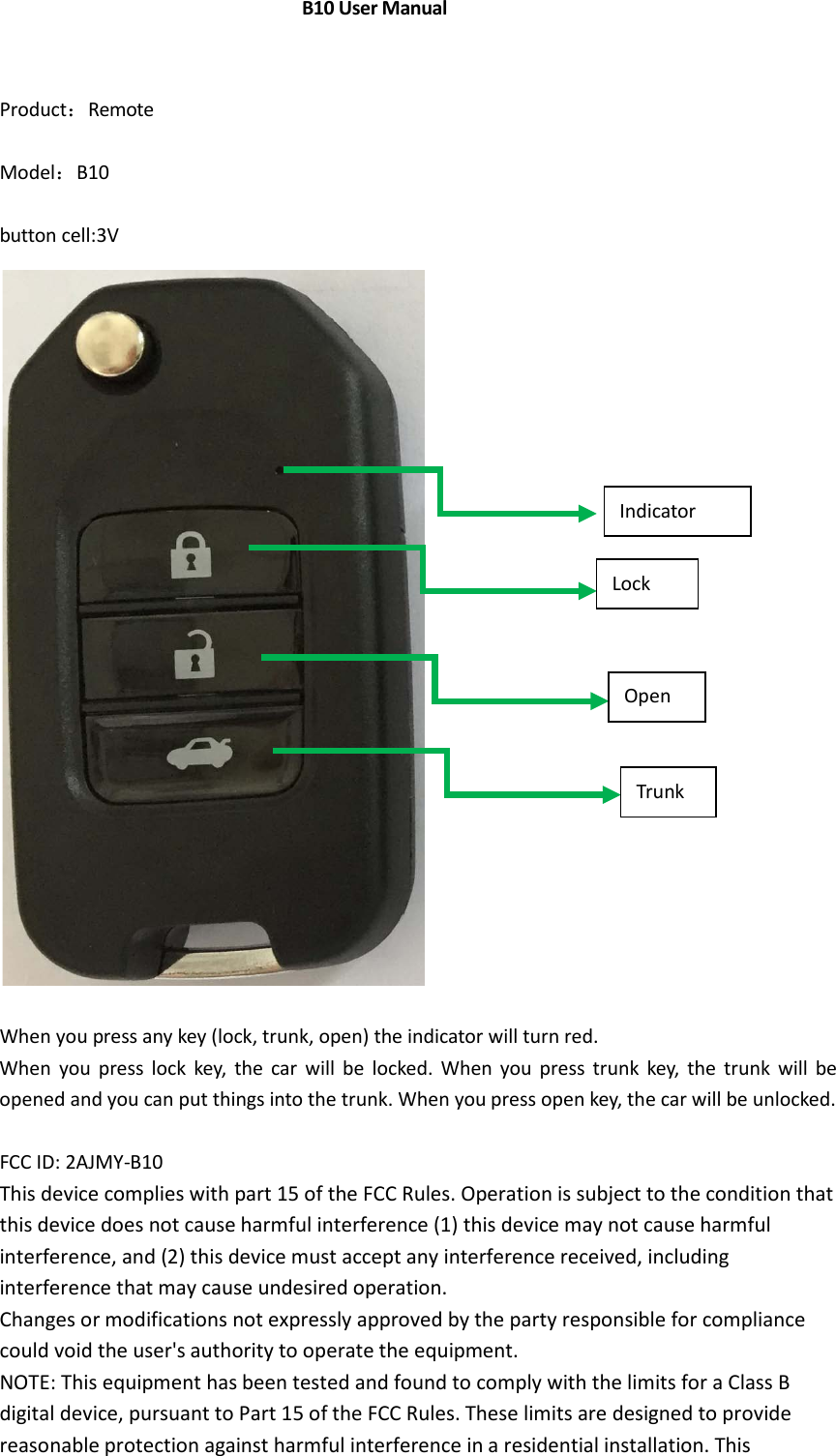 Product：Remote Model：B10 button cell:3V When you press any key (lock, trunk, open) the indicator will turn red. When you press lock key, the car will be locked. When you press trunk key, the trunk will be opened and you can put things into the trunk. When you press open key, the car will be unlocked. FCC ID: 2AJMY-B10 This device complies with part 15 of the FCC Rules. Operation is subject to the condition that this device does not cause harmful interference (1) this device may not cause harmful interference, and (2) this device must accept any interference received, including interference that may cause undesired operation. Changes or modifications not expressly approved by the party responsible for compliance could void the user's authority to operate the equipment. NOTE: This equipment has been tested and found to comply with the limits for a Class B digital device, pursuant to Part 15 of the FCC Rules. These limits are designed to provide reasonable protection against harmful interference in a residential installation. This Lock Open Trunk Indicator             B10 User Manual