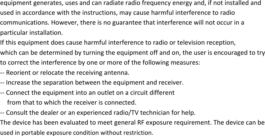 equipment generates, uses and can radiate radio frequency energy and, if not installed and used in accordance with the instructions, may cause harmful interference to radio communications. However, there is no guarantee that interference will not occur in a particular installation. If this equipment does cause harmful interference to radio or television reception, which can be determined by turning the equipment off and on, the user is encouraged to try to correct the interference by one or more of the following measures: -- Reorient or relocate the receiving antenna. -- Increase the separation between the equipment and receiver. -- Connect the equipment into an outlet on a circuit different from that to which the receiver is connected. -- Consult the dealer or an experienced radio/TV technician for help. The device has been evaluated to meet general RF exposure requirement. The device can be used in portable exposure condition without restriction.   