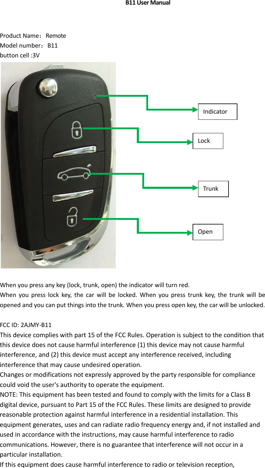 Product Name：Remote Model number：B11 button cell :3VWhen you press any key (lock, trunk, open) the indicator will turn red. When you press lock key, the car will be locked. When you press trunk key, the trunk will be opened and you can put things into the trunk. When you press open key, the car will be unlocked. FCC ID: 2AJMY-B11 This device complies with part 15 of the FCC Rules. Operation is subject to the condition that this device does not cause harmful interference (1) this device may not cause harmful interference, and (2) this device must accept any interference received, including interference that may cause undesired operation. Changes or modifications not expressly approved by the party responsible for compliance could void the user's authority to operate the equipment. NOTE: This equipment has been tested and found to comply with the limits for a Class B digital device, pursuant to Part 15 of the FCC Rules. These limits are designed to provide reasonable protection against harmful interference in a residential installation. This equipment generates, uses and can radiate radio frequency energy and, if not installed and used in accordance with the instructions, may cause harmful interference to radio communications. However, there is no guarantee that interference will not occur in a particular installation. If this equipment does cause harmful interference to radio or television reception, Lock Trunk Open Indicator                               B11 User Manual 
