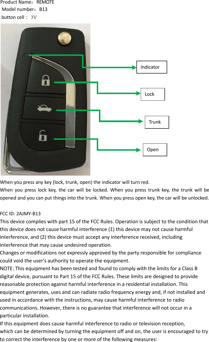 Product Name：REMOTE Model number：B13  button cell ：3VWhen you press any key (lock, trunk, open) the indicator will turn red. When you press lock key, the car will be locked. When you press trunk key, the trunk will be opened and you can put things into the trunk. When you press open key, the car will be unlocked. FCC ID: 2AJMY-B13 This device complies with part 15 of the FCC Rules. Operation is subject to the condition that this device does not cause harmful interference (1) this device may not cause harmful interference, and (2) this device must accept any interference received, including interference that may cause undesired operation. Changes or modifications not expressly approved by the party responsible for compliance could void the user&apos;s authority to operate the equipment. NOTE: This equipment has been tested and found to comply with the limits for a Class B digital device, pursuant to Part 15 of the FCC Rules. These limits are designed to provide reasonable protection against harmful interference in a residential installation. This equipment generates, uses and can radiate radio frequency energy and, if not installed and used in accordance with the instructions, may cause harmful interference to radio communications. However, there is no guarantee that interference will not occur in a particular installation. If this equipment does cause harmful interference to radio or television reception, which can be determined by turning the equipment off and on, the user is encouraged to try to correct the interference by one or more of the following measures: Lock Trunk Open Indicator 