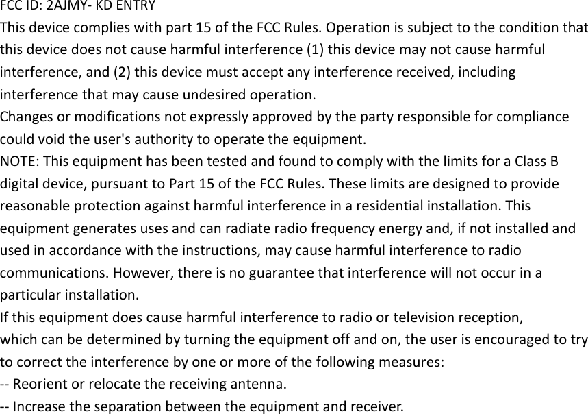 FCC ID: 2AJMY- KD ENTRY   This device complies with part 15 of the FCC Rules. Operation is subject to the condition that this device does not cause harmful interference (1) this device may not cause harmful interference, and (2) this device must accept any interference received, including interference that may cause undesired operation.   Changes or modifications not expressly approved by the party responsible for compliance   could void the user's authority to operate the equipment.   NOTE: This equipment has been tested and found to comply with the limits for a Class B digital device, pursuant to Part 15 of the FCC Rules. These limits are designed to provide reasonable protection against harmful interference in a residential installation. This equipment generates uses and can radiate radio frequency energy and, if not installed and used in accordance with the instructions, may cause harmful interference to radio communications. However, there is no guarantee that interference will not occur in a particular installation.   If this equipment does cause harmful interference to radio or television reception,   which can be determined by turning the equipment off and on, the user is encouraged to try to correct the interference by one or more of the following measures:   -- Reorient or relocate the receiving antenna.   -- Increase the separation between the equipment and receiver. 