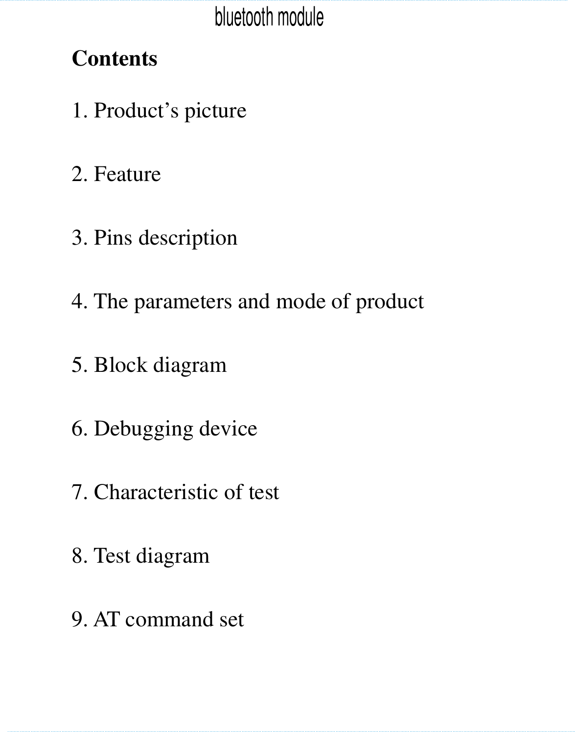    Contents   1. Product’s picture        2. Feature    3. Pins description      4. The parameters and mode of product  5. Block diagram            6. Debugging device        7. Characteristic of test        8. Test diagram        9. AT command set     　　　　　　　　　　　　　　　　　　　　　　　　bluetooth module