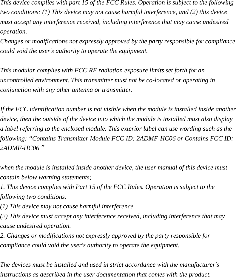  This device complies with part 15 of the FCC Rules. Operation is subject to the following two conditions: (1) This device may not cause harmful interference, and (2) this device must accept any interference received, including interference that may cause undesired operation. Changes or modifications not expressly approved by the party responsible for compliance could void the user&apos;s authority to operate the equipment.  This modular complies with FCC RF radiation exposure limits set forth for an uncontrolled environment. This transmitter must not be co-located or operating in conjunction with any other antenna or transmitter.    If the FCC identification number is not visible when the module is installed inside another device, then the outside of the device into which the module is installed must also display a label referring to the enclosed module. This exterior label can use wording such as the following: “Contains Transmitter Module FCC ID: 2ADMF-HC06 or Contains FCC ID: 2ADMF-HC06”  when the module is installed inside another device, the user manual of this device must contain below warning statements; 1. This device complies with Part 15 of the FCC Rules. Operation is subject to the following two conditions: (1) This device may not cause harmful interference. (2) This device must accept any interference received, including interference that may cause undesired operation. 2. Changes or modifications not expressly approved by the party responsible for compliance could void the user&apos;s authority to operate the equipment.  The devices must be installed and used in strict accordance with the manufacturer&apos;s instructions as described in the user documentation that comes with the product. 