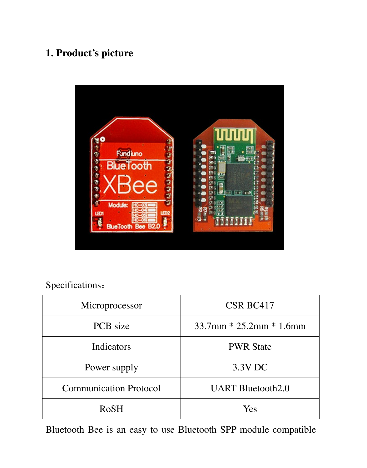     1. Product’s picture  Specifications： Microprocessor  CSR BC417 PCB size  33.7mm * 25.2mm * 1.6mm Indicators  PWR State Power supply  3.3V DC Communication Protocol  UART Bluetooth2.0 RoSH  Yes Bluetooth Bee is an easy to use Bluetooth SPP module compatible 　　　　　　　　　　　　　　　　　　　　　　