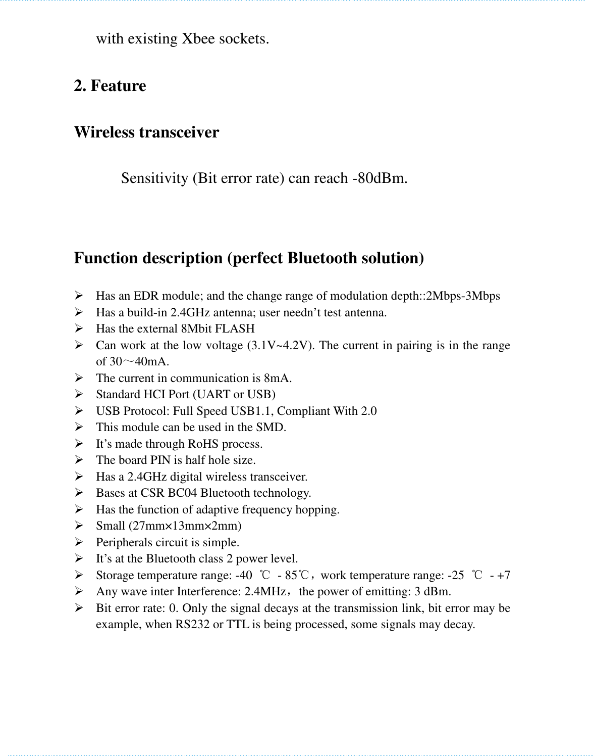    with existing Xbee sockets. 2. Feature   Wireless transceiver           Sensitivity (Bit error rate) can reach -80dBm.             - +6d.       Function description (perfect Bluetooth solution)    Has an EDR module; and the change range of modulation depth::2Mbps-3Mbps  Has a build-in 2.4GHz antenna; user needn’t test antenna.    Has the external 8Mbit FLASH    Can work at the low voltage (3.1V~4.2V). The current in pairing is in the range of 30～40mA.  The current in communication is 8mA.        Standard HCI Port (UART or USB)    USB Protocol: Full Speed USB1.1, Compliant With 2.0    This module can be used in the SMD.    It’s made through RoHS process.    The board PIN is half hole size.    Has a 2.4GHz digital wireless transceiver.    Bases at CSR BC04 Bluetooth technology.        Has the function of adaptive frequency hopping.    Small (27mm×13mm×2mm)    Peripherals circuit is simple.        It’s at the Bluetooth class 2 power level.    Storage temperature range: -40  ℃  - 85℃，work temperature range: -25  ℃  - +7  Any wave inter Interference: 2.4MHz，the power of emitting: 3 dBm.    Bit error rate: 0. Only the signal decays at the transmission link, bit error may be example, when RS232 or TTL is being processed, some signals may decay.       　　　　　　　　　　　　　　　　　　