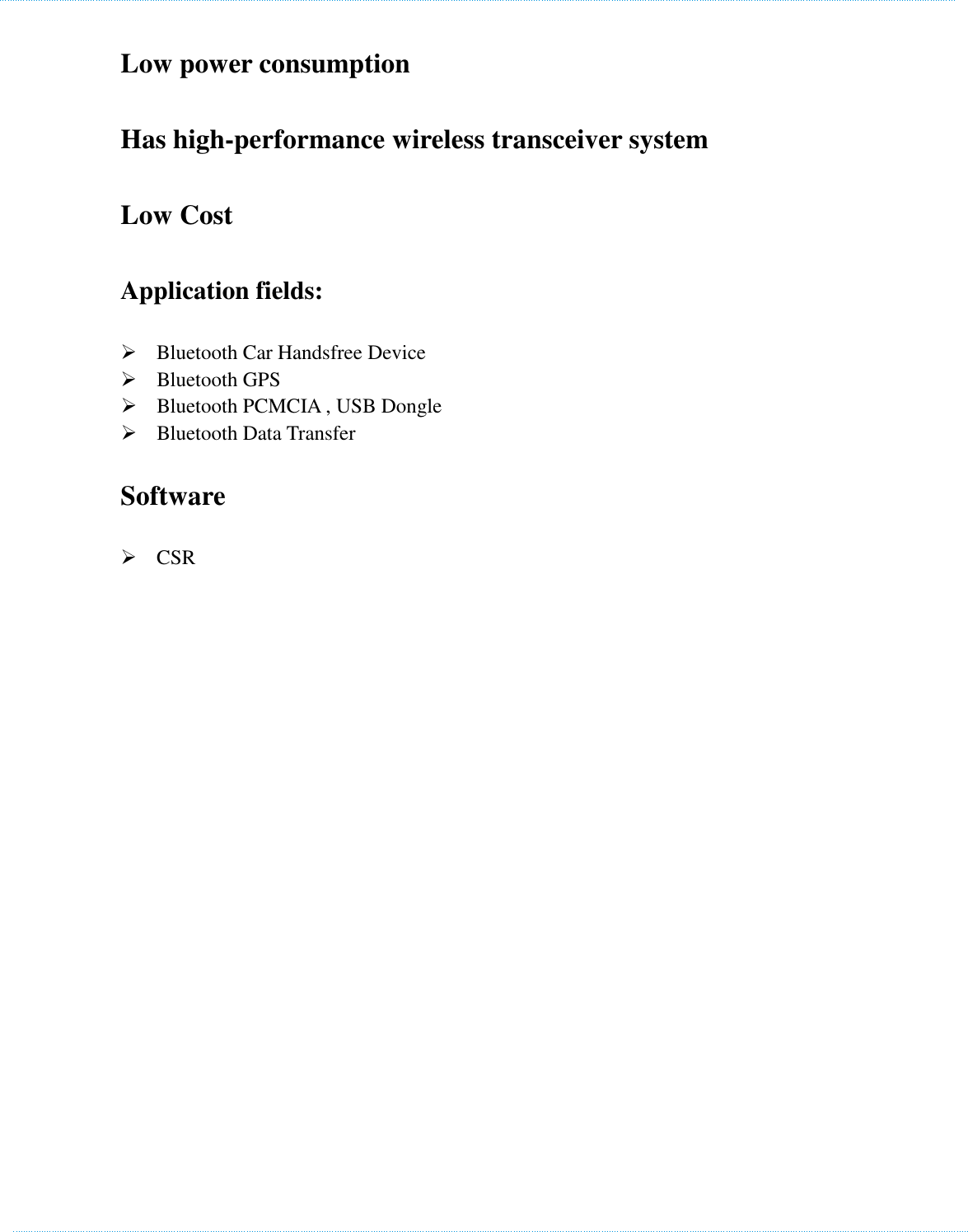    Low power consumption   Has high-performance wireless transceiver system   Low Cost Application fields:        Bluetooth Car Handsfree Device    Bluetooth GPS    Bluetooth PCMCIA , USB Dongle    Bluetooth Data Transfer   Software    CSR  