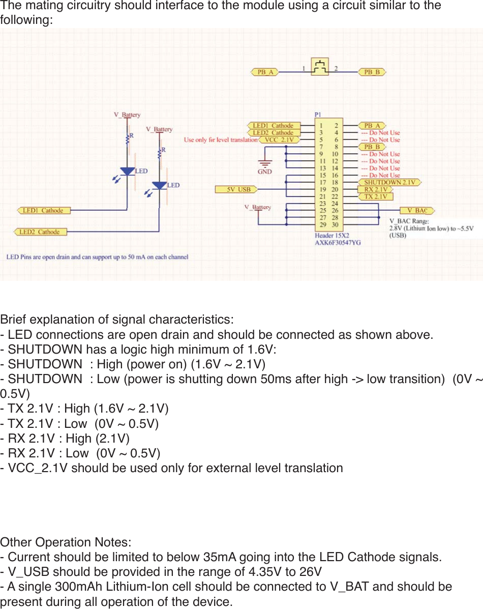 The mating circuitry should interface to the module using a circuit similar to the following:Brief explanation of signal characteristics:- LED connections are open drain and should be connected as shown above.- SHUTDOWN has a logic high minimum of 1.6V:- SHUTDOWN: High (power on) (1.6V ~ 2.1V)- SHUTDOWN : Low (power is shutting down 50ms after high -&gt; low transition) (0V ~ 0.5V)- TX 2.1V : High (1.6V ~ 2.1V)- TX 2.1V: Low (0V ~ 0.5V)- RX 2.1V :High (2.1V)- RX 2.1V: Low (0V ~ 0.5V)- VCC_2.1V should be used only for external level translationOther Operation Notes:- Current should be limited to below 35mA going into the LED Cathode signals.- V_USB should be provided in the range of 4.35V to 26V- A single 300mAh Lithium-Ion cell should be connected to V_BAT and should be present during all operation of the device.