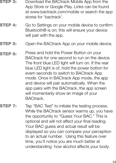 STEP 3:STEP 4:STEP 5:STEP 6:STEP 7:Download the BACtrack Mobile App from the App Store or Google Play. Links can be found at www.bactrack.com/mobile or search the app stores for ‘bactrack’.Go to Settings on your mobile device to confirm  Bluetooth® is on; this will ensure your device will pair with the app.Open the BACtrack App on your mobile device. Press and hold the Power Button on your BACtrack for one second to run on the device. The front blue LED light will turn on. If the rear blue LED light is of, hold the power botton for evem seconds to switch to BACtrack App mode. Once in BACtrack App mode, the app and device will pair automatically. When the app pairs with the BACtrack, the app screen will momentarily show an image of your BACtrack.Tap “BAC Test” to initiate the testing process. While the BACtrack sensor warms up, you have the opportunity to “Guess Your BAC.” This is optional and will not affect your final reading. Your BAC guess and actual result will be displayed so you can compare your perception to an actual number.  Using this feature over time, you’ll notice you are much better at understanding  how alcohol affects your body.10