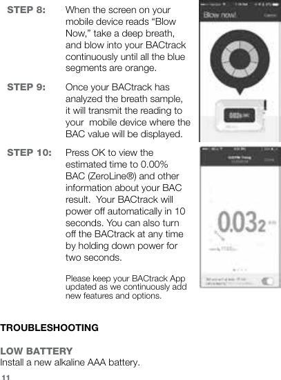 STEP 8: When the screen on your mobile device reads “Blow Now,” take a deep breath, and blow into your BACtrack continuously until all the blue segments are orange.STEP 9: Once your BACtrack has analyzed the breath sample, it will transmit the reading to your  mobile device where the BAC value will be displayed.STEP 10: Press OK to view the estimated time to 0.00% BAC (ZeroLine®) and other information about your BAC result.  Your BACtrack will power off automatically in 10 seconds. You can also turn off the BACtrack at any time by holding down power for two seconds.Please keep your BACtrack App updated as we continuously add new features and options.TROUBLESHOOTINGLOW BATTERYInstall a new alkaline AAA battery.11