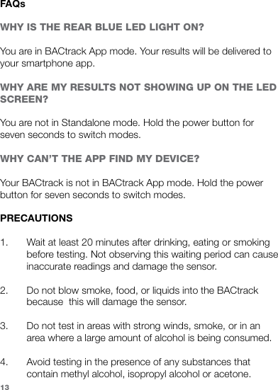 FAQsWHY IS THE REAR BLUE LED LIGHT ON?You are in BACtrack App mode. Your results will be delivered to your smartphone app.WHY ARE MY RESULTS NOT SHOWING UP ON THE LED SCREEN?You are not in Standalone mode. Hold the power button for seven seconds to switch modes.WHY CAN’T THE APP FIND MY DEVICE?Your BACtrack is not in BACtrack App mode. Hold the power button for seven seconds to switch modes.PRECAUTIONS1. Wait at least 20 minutes after drinking, eating or smokingbefore testing. Not observing this waiting period can cause inaccurate readings and damage the sensor. 2. Do not blow smoke, food, or liquids into the BACtrack because  this will damage the sensor. 3. Do not test in areas with strong winds, smoke, or in an area where a large amount of alcohol is being consumed.4. Avoid testing in the presence of any substances that contain methyl alcohol, isopropyl alcohol or acetone. 13