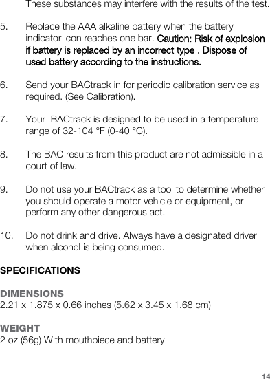 These substances may interfere with the results of the test. 5. Replace the AAA alkaline battery when the battery indicator icon reaches one bar. Caution: Risk of explosion if battery is replaced by an incorrect type . Dispose of used battery according to the instructions. 6. Send your BACtrack in for periodic calibration service as required. (See Calibration). 7. Your  BACtrack is designed to be used in a temperature range of 32-104 °F (0-40 °C). 8. The BAC results from this product are not admissible in a court of law. 9. Do not use your BACtrack as a tool to determine whether you should operate a motor vehicle or equipment, or perform any other dangerous act. 10. Do not drink and drive. Always have a designated driver when alcohol is being consumed. SPECIFICATIONSDIMENSIONS2.21 x 1.875 x 0.66 inches (5.62 x 3.45 x 1.68 cm)WEIGHT2 oz (56g) With mouthpiece and battery14
