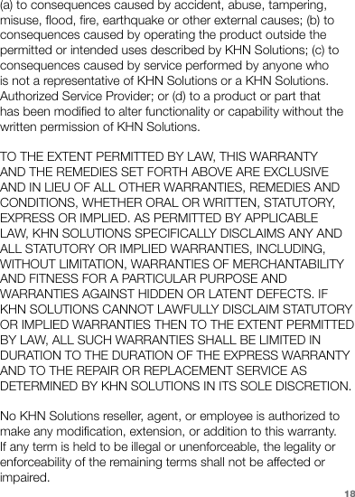 (a) to consequences caused by accident, abuse, tampering, misuse, flood, fire, earthquake or other external causes; (b) to consequences caused by operating the product outside the permitted or intended uses described by KHN Solutions; (c) to consequences caused by service performed by anyone who is not a representative of KHN Solutions or a KHN Solutions. Authorized Service Provider; or (d) to a product or part that has been modified to alter functionality or capability without the written permission of KHN Solutions.TO THE EXTENT PERMITTED BY LAW, THIS WARRANTY AND THE REMEDIES SET FORTH ABOVE ARE EXCLUSIVE AND IN LIEU OF ALL OTHER WARRANTIES, REMEDIES AND CONDITIONS, WHETHER ORAL OR WRITTEN, STATUTORY, EXPRESS OR IMPLIED. AS PERMITTED BY APPLICABLE LAW, KHN SOLUTIONS SPECIFICALLY DISCLAIMS ANY AND ALL STATUTORY OR IMPLIED WARRANTIES, INCLUDING, WITHOUT LIMITATION, WARRANTIES OF MERCHANTABILITY AND FITNESS FOR A PARTICULAR PURPOSE AND WARRANTIES AGAINST HIDDEN OR LATENT DEFECTS. IF KHN SOLUTIONS CANNOT LAWFULLY DISCLAIM STATUTORY OR IMPLIED WARRANTIES THEN TO THE EXTENT PERMITTED BY LAW, ALL SUCH WARRANTIES SHALL BE LIMITED IN DURATION TO THE DURATION OF THE EXPRESS WARRANTY AND TO THE REPAIR OR REPLACEMENT SERVICE AS DETERMINED BY KHN SOLUTIONS IN ITS SOLE DISCRETION.No KHN Solutions reseller, agent, or employee is authorized to make any modification, extension, or addition to this warranty. If any term is held to be illegal or unenforceable, the legality or enforceability of the remaining terms shall not be affected or impaired.18