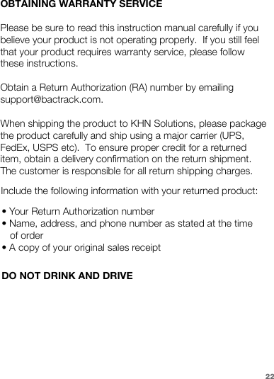 22Include the following information with your returned product:• Your Return Authorization number • Name, address, and phone number as stated at the time of order • A copy of your original sales receiptDO NOT DRINK AND DRIVEOBTAINING WARRANTY SERVICEPlease be sure to read this instruction manual carefully if you believe your product is not operating properly.  If you still feel that your product requires warranty service, please follow these instructions.Obtain a Return Authorization (RA) number by emailing support@bactrack.com.When shipping the product to KHN Solutions, please package the product carefully and ship using a major carrier (UPS, FedEx, USPS etc).  To ensure proper credit for a returned item, obtain a delivery confirmation on the return shipment.  The customer is responsible for all return shipping charges.