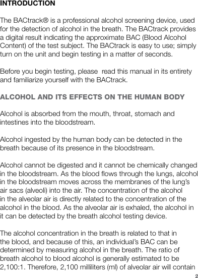 INTRODUCTIONThe BACtrack® is a professional alcohol screening device, used for the detection of alcohol in the breath. The BACtrack provides a digital result indicating the approximate BAC (Blood Alcohol Content) of the test subject. The BACtrack is easy to use; simply turn on the unit and begin testing in a matter of seconds. Before you begin testing, please  read this manual in its entirety and familiarize yourself with the BACtrack. ALCOHOL AND ITS EFFECTS ON THE HUMAN BODY Alcohol is absorbed from the mouth, throat, stomach and intestines into the bloodstream. Alcohol ingested by the human body can be detected in the breath because of its presence in the bloodstream.Alcohol cannot be digested and it cannot be chemically changed in the bloodstream. As the blood flows through the lungs, alcohol in the bloodstream moves across the membranes of the lung’s air sacs (alveoli) into the air. The concentration of the alcohol in the alveolar air is directly related to the concentration of the alcohol in the blood. As the alveolar air is exhaled, the alcohol in it can be detected by the breath alcohol testing device. The alcohol concentration in the breath is related to that in the blood, and because of this, an individual’s BAC can be determined by measuring alcohol in the breath. The ratio of breath alcohol to blood alcohol is generally estimated to be 2,100:1. Therefore, 2,100 milliliters (ml) of alveolar air will contain 2