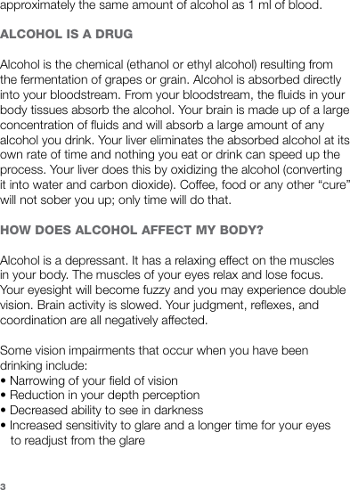 approximately the same amount of alcohol as 1 ml of blood. ALCOHOL IS A DRUGAlcohol is the chemical (ethanol or ethyl alcohol) resulting from the fermentation of grapes or grain. Alcohol is absorbed directly into your bloodstream. From your bloodstream, the fluids in your body tissues absorb the alcohol. Your brain is made up of a large concentration of fluids and will absorb a large amount of any alcohol you drink. Your liver eliminates the absorbed alcohol at its own rate of time and nothing you eat or drink can speed up the process. Your liver does this by oxidizing the alcohol (converting it into water and carbon dioxide). Coffee, food or any other “cure” will not sober you up; only time will do that.HOW DOES ALCOHOL AFFECT MY BODY?  Alcohol is a depressant. It has a relaxing effect on the muscles in your body. The muscles of your eyes relax and lose focus. Your eyesight will become fuzzy and you may experience double vision. Brain activity is slowed. Your judgment, reflexes, and coordination are all negatively affected.Some vision impairments that occur when you have been drinking include: • Narrowing of your field of vision • Reduction in your depth perception • Decreased ability to see in darkness • Increased sensitivity to glare and a longer time for your eyes     to readjust from the glare 3