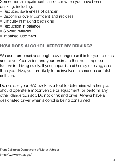 Some mental impairment can occur when you have been drinking, including: • Reduced awareness of danger • Becoming overly confident and reckless • Difficulty in making decisions • Reduction in balance • Slowed reflexes • Impaired judgment HOW DOES ALCOHOL AFFECT MY DRIVING? We can’t emphasize enough how dangerous it is for you to drink and drive. Your vision and your brain are the most important factors in driving safely. If you jeopardize either by drinking, and then you drive, you are likely to be involved in a serious or fatal collision. Do not use your BACtrack as a tool to determine whether you should operate a motor vehicle or equipment, or perform any other dangerous act. Do not drink and drive. Always have a designated driver when alcohol is being consumed.From California Department of Motor Vehicles(http://www.dmv.ca.gov)4