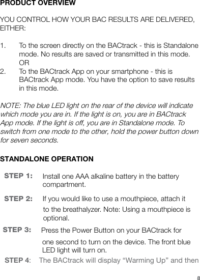 PRODUCT OVERVIEWYOU CONTROL HOW YOUR BAC RESULTS ARE DELIVERED, EITHER:1. To the screen directly on the BACtrack - this is Standalone mode. No results are saved or transmitted in this mode. OR2. To the BACtrack App on your smartphone - this is BACtrack App mode. You have the option to save results in this mode. NOTE: The blue LED light on the rear of the device will indicate which mode you are in. If the light is on, you are in BACtrack App mode. If the light is off, you are in Standalone mode. To switch from one mode to the other, hold the power button down for seven seconds.STANDALONE OPERATIONSTEP 1: Install one AAA alkaline battery in the battery compartment.STEP 2:  If you would like to use a mouthpiece, attach it to the breathalyzer. Note: Using a mouthpiece is optional.STEP 3: Press the Power Button on your BACtrack for one second to turn on the device. The front blue LED light will turn on.8STEP 4:    The BACtrack will display “Warming Up” and then