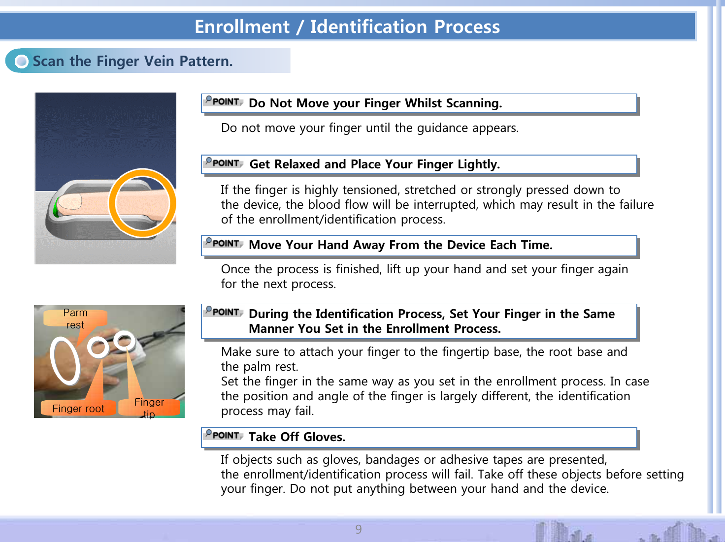 'PTQNNOGPV+FGPVKHKECVKQP2TQEGUU5ECPVJG(KPIGT8GKP2CVVGTP&amp;Q0QV/QXG[QWT(KPIGT9JKNUV5ECPPKPI'RQRWPRYH\RXUILQJHUXQWLOWKHJXLGDQFHDSSHDUV,IWKHILQJHULVKLJKO\WHQVLRQHGVWUHWFKHGRUVWURQJO\SUHVVHGGRZQWRWKHGHYLFHWKHEORRGIORZZLOOEHLQWHUUXSWHGZKLFKPD\UHVXOW LQWKHIDLOXUHRIWKHHQUROOPHQWLGHQWLILFDWLRQSURFHVV)GV4GNCZGFCPF2NCEG;QWT(KPIGT.KIJVN[2QFHWKHSURFHVVLVILQLVKHGOLIWXS\RXUKDQGDQGVHW\RXUILQJHUDJDLQIRUWKHQH[WSURFHVV/QXG;QWT*CPF#YC[(TQOVJG&amp;GXKEG'CEJ6KOG&amp;WTKPIVJG+FGPVKHKECVKQP2TQEGUU5GV;QWT(KPIGTKPVJG5COG/CPPGT;QW5GVKPVJG'PTQNNOGPV2TQEGUUmGmGw0DNHVXUHWRDWWDFK\RXUILQJHUWRWKHILQJHUWLSEDVHWKHURRWEDVHDQGWKHSDOPUHVW6HWWKHILQJHULQWKHVDPHZD\DV\RXVHWLQWKHHQUROOPHQWSURFHVV,QFDVHWKHSRVLWLRQDQGDQJOHRIWKHILQJHULVODUJHO\GLIIHUHQWWKHLGHQWLILFDWLRQSURFHVVPD\IDLO6CMG1HH)NQXGU,IREMHFWVVXFKDVJORYHVEDQGDJHVRUDGKHVLYHWDSHVDUHSUHVHQWHGWKHHQUROOPHQWLGHQWLILFDWLRQSURFHVVZLOOIDLO7DNHRIIWKHVHREMHFWVEHIRUHVHWWLQJ\RXUILQJHU'RQRWSXWDQ\WKLQJEHWZHHQ\RXUKDQGDQGWKHGHYLFH
