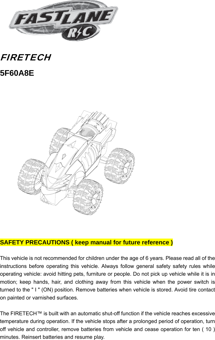     FIRETECH 5F60A8E    SAFETY PRECAUTIONS ( keep manual for future reference )  This vehicle is not recommended for children under the age of 6 years. Please read all of the instructions before operating this vehicle. Always follow general safety safety rules while operating vehicle: avoid hitting pets, furniture or people. Do not pick up vehicle while it is in motion; keep hands, hair, and clothing away from this vehicle when the power switch is turned to the &quot; I &quot; (ON) position. Remove batteries when vehicle is stored. Avoid tire contact on painted or varnished surfaces.  The FIRETECH™ is built with an automatic shut-off function if the vehicle reaches excessive temperature during operation. If the vehicle stops after a prolonged period of operation, turn off vehicle and controller, remove batteries from vehicle and cease operation for ten ( 10 ) minutes. Reinsert batteries and resume play. 