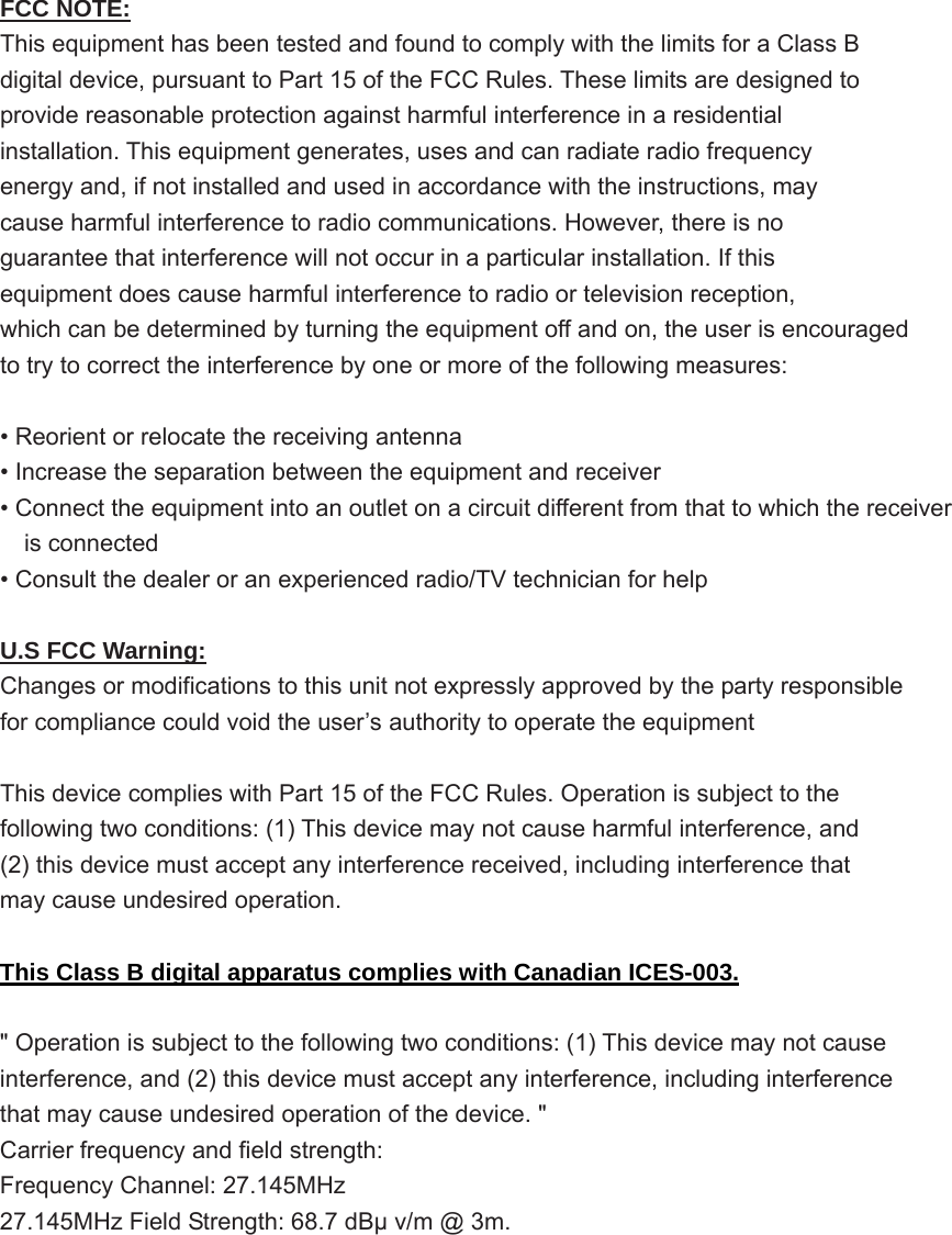   FCC NOTE: This equipment has been tested and found to comply with the limits for a Class B digital device, pursuant to Part 15 of the FCC Rules. These limits are designed to provide reasonable protection against harmful interference in a residential installation. This equipment generates, uses and can radiate radio frequency energy and, if not installed and used in accordance with the instructions, may cause harmful interference to radio communications. However, there is no guarantee that interference will not occur in a particular installation. If this equipment does cause harmful interference to radio or television reception, which can be determined by turning the equipment off and on, the user is encouraged to try to correct the interference by one or more of the following measures:  • Reorient or relocate the receiving antenna • Increase the separation between the equipment and receiver • Connect the equipment into an outlet on a circuit different from that to which the receiver     is connected • Consult the dealer or an experienced radio/TV technician for help  U.S FCC Warning: Changes or modifications to this unit not expressly approved by the party responsible for compliance could void the user’s authority to operate the equipment  This device complies with Part 15 of the FCC Rules. Operation is subject to the following two conditions: (1) This device may not cause harmful interference, and (2) this device must accept any interference received, including interference that may cause undesired operation.  This Class B digital apparatus complies with Canadian ICES-003.  &quot; Operation is subject to the following two conditions: (1) This device may not cause interference, and (2) this device must accept any interference, including interference that may cause undesired operation of the device. &quot; Carrier frequency and field strength: Frequency Channel: 27.145MHz 27.145MHz Field Strength: 68.7 dBμ v/m @ 3m.        