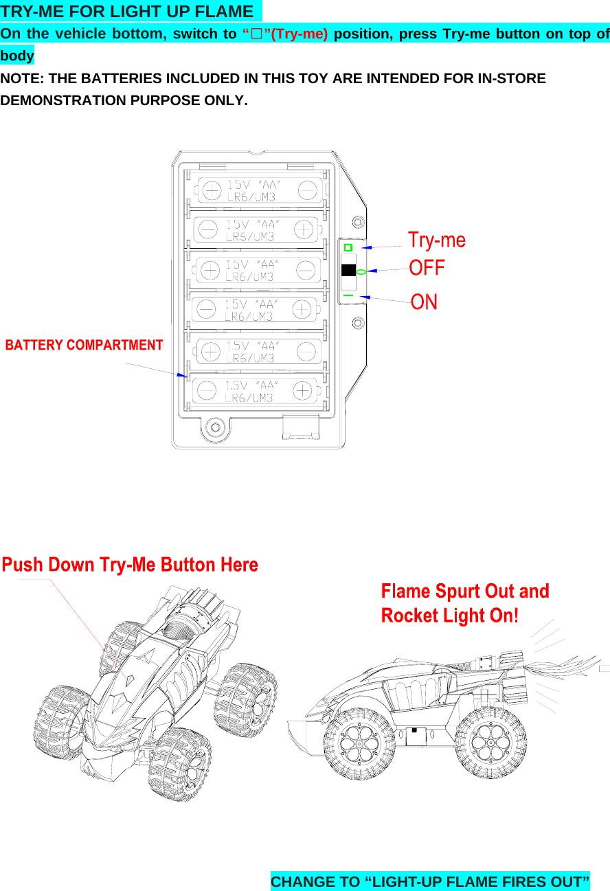 TRY-ME FOR LIGHT UP FLAME   On the vehicle bottom, switch to “□”(Try-me) position, press Try-me button on top of body  NOTE: THE BATTERIES INCLUDED IN THIS TOY ARE INTENDED FOR IN-STORE DEMONSTRATION PURPOSE ONLY.    CHANGE TO “LIGHT-UP FLAME FIRES OUT”     