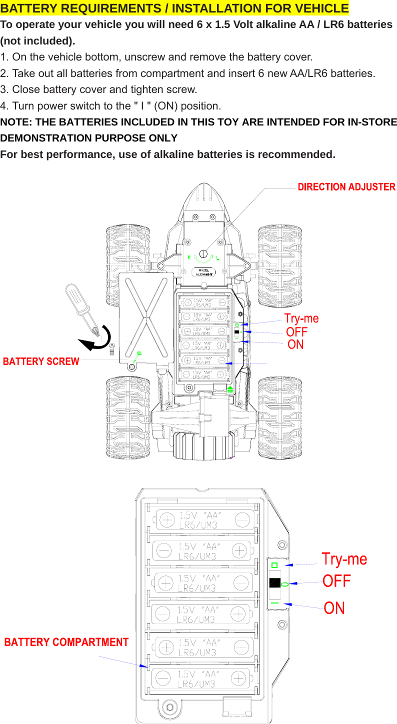 BATTERY REQUIREMENTS / INSTALLATION FOR VEHICLE To operate your vehicle you will need 6 x 1.5 Volt alkaline AA / LR6 batteries   (not included).   1. On the vehicle bottom, unscrew and remove the battery cover. 2. Take out all batteries from compartment and insert 6 new AA/LR6 batteries. 3. Close battery cover and tighten screw. 4. Turn power switch to the &quot; I &quot; (ON) position. NOTE: THE BATTERIES INCLUDED IN THIS TOY ARE INTENDED FOR IN-STORE DEMONSTRATION PURPOSE ONLY For best performance, use of alkaline batteries is recommended.   