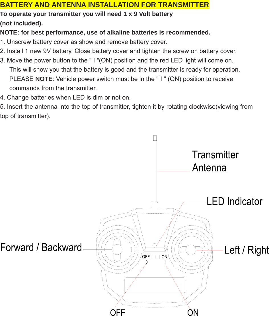          BATTERY AND ANTENNA INSTALLATION FOR TRANSMITTER To operate your transmitter you will need 1 x 9 Volt battery   (not included).   NOTE: for best performance, use of alkaline batteries is recommended. 1. Unscrew battery cover as show and remove battery cover.   2. Install 1 new 9V battery. Close battery cover and tighten the screw on battery cover. 3. Move the power button to the &quot; I &quot;(ON) position and the red LED light will come on.         This will show you that the battery is good and the transmitter is ready for operation.      PLEASE NOTE: Vehicle power switch must be in the &quot; I &quot; (ON) position to receive         commands from the transmitter.   4. Change batteries when LED is dim or not on. 5. Insert the antenna into the top of transmitter, tighten it by rotating clockwise(viewing from top of transmitter).      