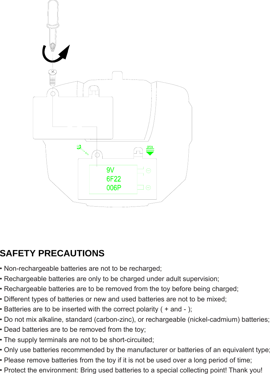       SAFETY PRECAUTIONS • Non-rechargeable batteries are not to be recharged; • Rechargeable batteries are only to be charged under adult supervision; • Rechargeable batteries are to be removed from the toy before being charged; • Different types of batteries or new and used batteries are not to be mixed; • Batteries are to be inserted with the correct polarity ( + and - ); • Do not mix alkaline, standard (carbon-zinc), or rechargeable (nickel-cadmium) batteries; • Dead batteries are to be removed from the toy; • The supply terminals are not to be short-circuited; • Only use batteries recommended by the manufacturer or batteries of an equivalent type; • Please remove batteries from the toy if it is not be used over a long period of time; • Protect the environment: Bring used batteries to a special collecting point! Thank you!       