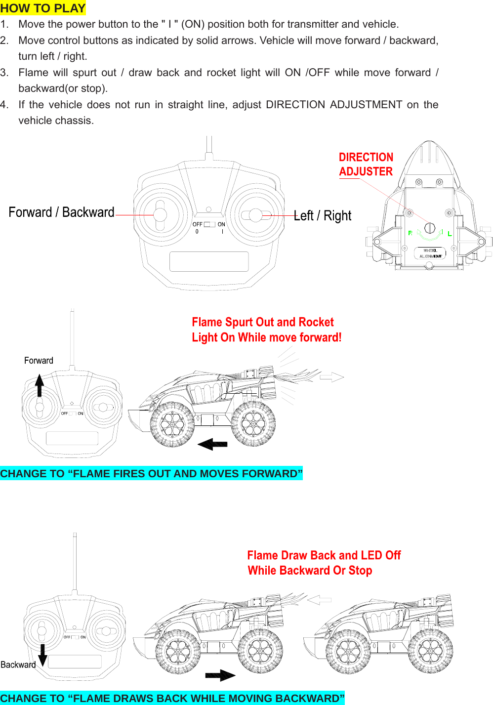 HOW TO PLAY 1.  Move the power button to the &quot; I &quot; (ON) position both for transmitter and vehicle. 2.  Move control buttons as indicated by solid arrows. Vehicle will move forward / backward, turn left / right.   3.  Flame will spurt out / draw back and rocket light will ON /OFF while move forward / backward(or stop). 4.  If the vehicle does not run in straight line, adjust DIRECTION ADJUSTMENT on the vehicle chassis.   CHANGE TO “FLAME FIRES OUT AND MOVES FORWARD”     CHANGE TO “FLAME DRAWS BACK WHILE MOVING BACKWARD” 