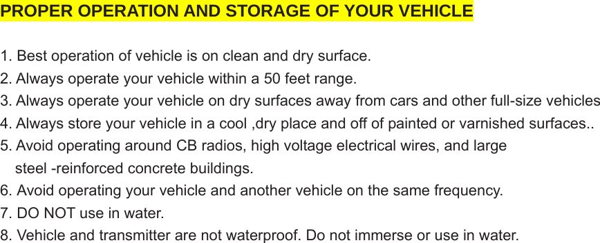  PROPER OPERATION AND STORAGE OF YOUR VEHICLE  1. Best operation of vehicle is on clean and dry surface. 2. Always operate your vehicle within a 50 feet range. 3. Always operate your vehicle on dry surfaces away from cars and other full-size vehicles 4. Always store your vehicle in a cool ,dry place and off of painted or varnished surfaces..   5. Avoid operating around CB radios, high voltage electrical wires, and large       steel -reinforced concrete buildings. 6. Avoid operating your vehicle and another vehicle on the same frequency.   7. DO NOT use in water. 8. Vehicle and transmitter are not waterproof. Do not immerse or use in water.   