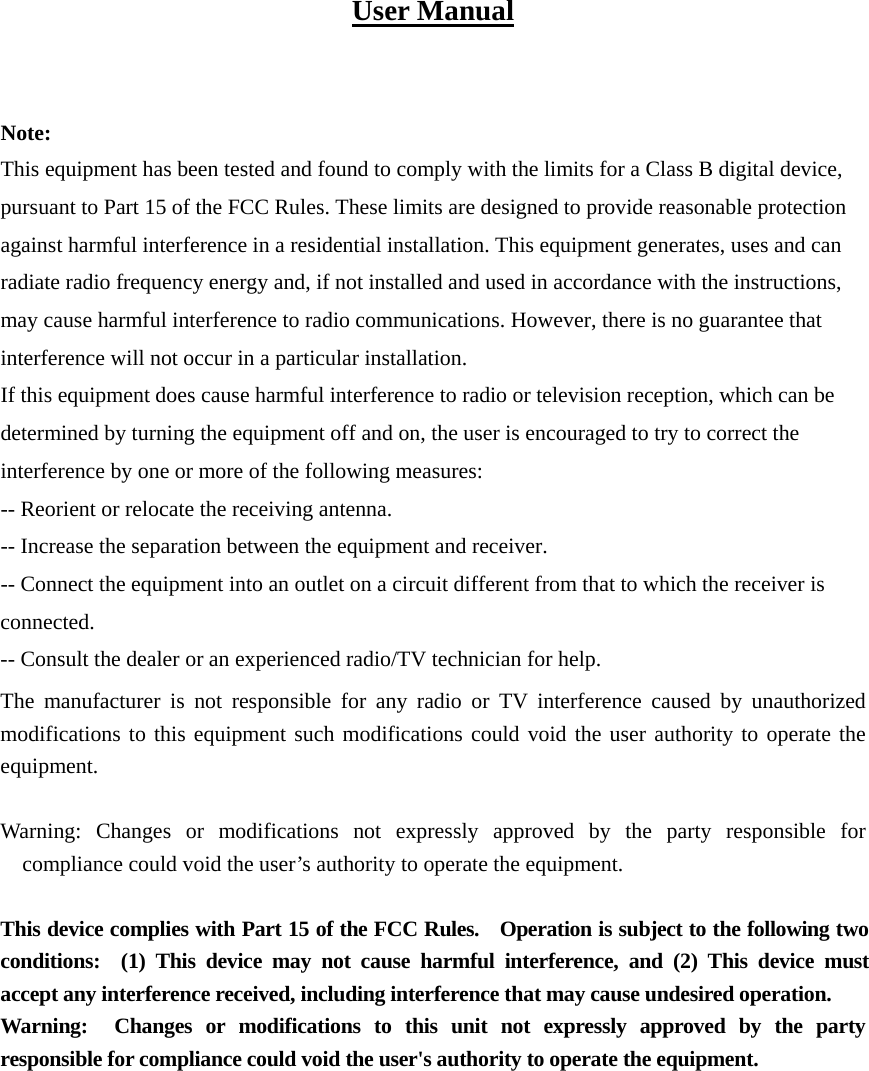 User Manual   Note: This equipment has been tested and found to comply with the limits for a Class B digital device, pursuant to Part 15 of the FCC Rules. These limits are designed to provide reasonable protection against harmful interference in a residential installation. This equipment generates, uses and can radiate radio frequency energy and, if not installed and used in accordance with the instructions, may cause harmful interference to radio communications. However, there is no guarantee that interference will not occur in a particular installation. If this equipment does cause harmful interference to radio or television reception, which can be determined by turning the equipment off and on, the user is encouraged to try to correct the interference by one or more of the following measures: -- Reorient or relocate the receiving antenna. -- Increase the separation between the equipment and receiver. -- Connect the equipment into an outlet on a circuit different from that to which the receiver is connected. -- Consult the dealer or an experienced radio/TV technician for help. The manufacturer is not responsible for any radio or TV interference caused by unauthorized modifications to this equipment such modifications could void the user authority to operate the equipment.  Warning: Changes or modifications not expressly approved by the party responsible for compliance could void the user’s authority to operate the equipment.  This device complies with Part 15 of the FCC Rules.    Operation is subject to the following two conditions:  (1) This device may not cause harmful interference, and (2) This device must accept any interference received, including interference that may cause undesired operation. Warning:  Changes or modifications to this unit not expressly approved by the party responsible for compliance could void the user&apos;s authority to operate the equipment.    