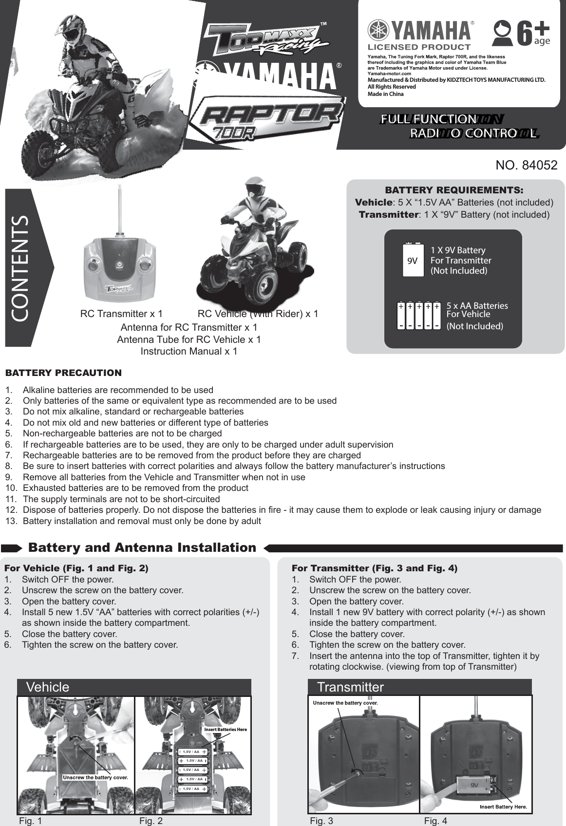 NO. 84052BATTERY REQUIREMENTS:Vehicle: 5 X “1.5V AA” Batteries (not included)Transmitter: 1 X “9V” Battery (not included)1 X 9V BatteryFor Transmitter(Not Included)9V5 x AA BatteriesFor Vehicle(Not Included)CONTENTSBATTERY PRECAUTION1.  Alkaline batteries are recommended to be used2.  Only batteries of the same or equivalent type as recommended are to be used3.  Do not mix alkaline, standard or rechargeable batteries4.  Do not mix old and new batteries or different type of batteries5.  Non-rechargeable batteries are not to be charged6.  If rechargeable batteries are to be used, they are only to be charged under adult supervision7.  Rechargeable batteries are to be removed from the product before they are charged8.  Be sure to insert batteries with correct polarities and always follow the battery manufacturer’s instructions9.  Remove all batteries from the Vehicle and Transmitter when not in use10.  Exhausted batteries are to be removed from the product11.  The supply terminals are not to be short-circuited12.  Dispose of batteries properly. Do not dispose the batteries in fire - it may cause them to explode or leak causing injury or damage13.  Battery installation and removal must only be done by adultFor Vehicle (Fig. 1 and Fig. 2)1.  Switch OFF the power.2.  Unscrew the screw on the battery cover.3.  Open the battery cover.4.  Install 5 new 1.5V “AA” batteries with correct polarities (+/-)   as shown inside the battery compartment.5.  Close the battery cover.6.  Tighten the screw on the battery cover.For Transmitter (Fig. 3 and Fig. 4)1.  Switch OFF the power.2.  Unscrew the screw on the battery cover.3.  Open the battery cover.4.  Install 1 new 9V battery with correct polarity (+/-) as shown    inside the battery compartment.5.  Close the battery cover.6.  Tighten the screw on the battery cover.7.  Insert the antenna into the top of Transmitter, tighten it by      rotating clockwise. (viewing from top of Transmitter)Fig. 1 Fig. 2 Fig. 3 Fig. 4Antenna for RC Transmitter x 1Antenna Tube for RC Vehicle x 1Instruction Manual x 1Battery and Antenna InstallationVehicle Transmitter1.5V / AA1.5V / AA1.5V / AA1.5V / AA1.5V / AAInsert Batteries HereRC Vehicle (With Rider) x 1RC Transmitter x 1FULL FUNCTION  RADI O  CONTRO LFULL FUNCTION  RADI O  CONTRO LManufactured &amp; Distributed by KIDZTECH TOYS MANUFACTURING LTD.All Rights ReservedMade in China age6