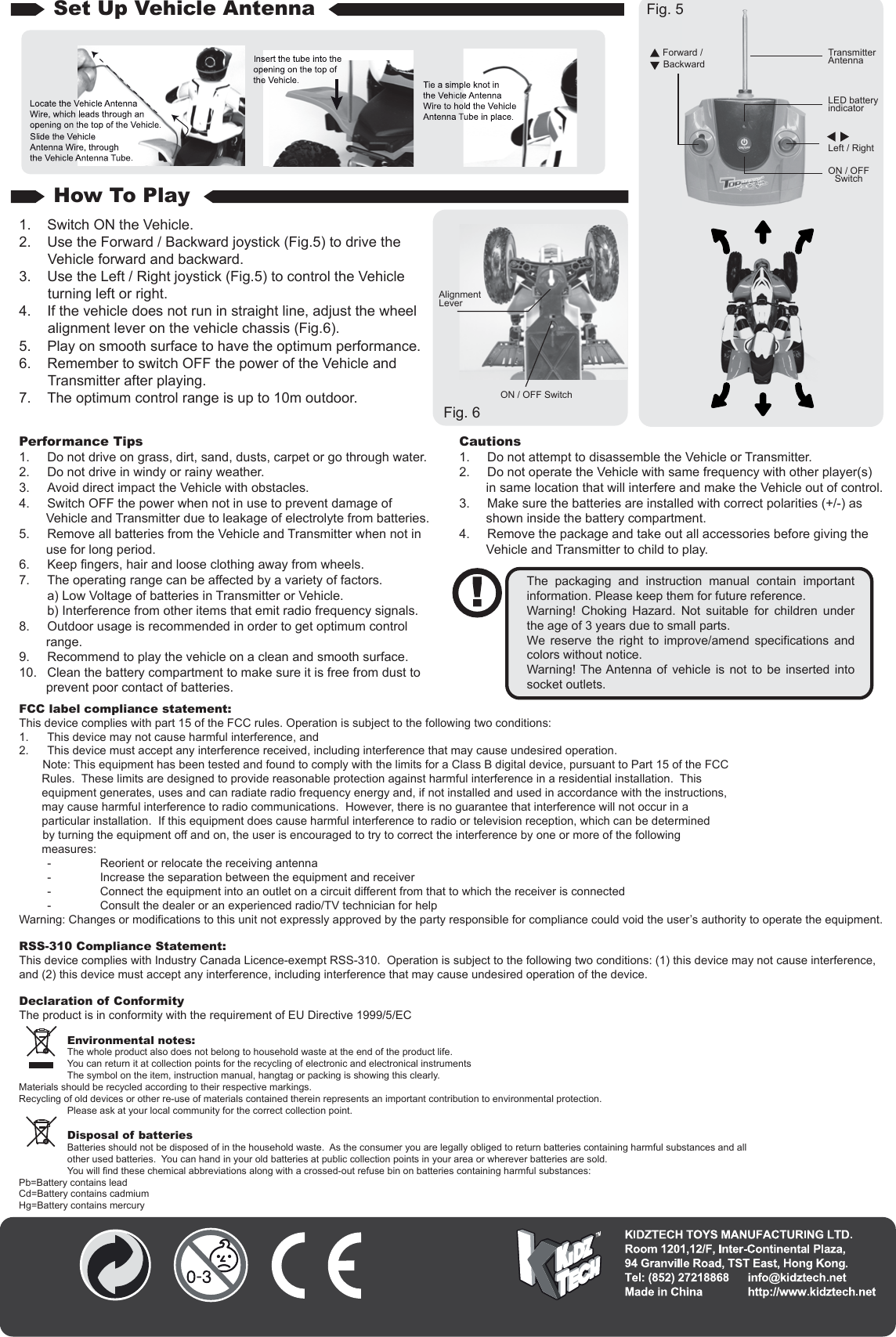 Environmental notes:The whole product also does not belong to household waste at the end of the product life.You can return it at collection points for the recycling of electronic and electronical instrumentsThe symbol on the item, instruction manual, hangtag or packing is showing this clearly.Materials should be recycled according to their respective markings.Recycling of old devices or other re-use of materials contained therein represents an important contribution to environmental protection.Please ask at your local community for the correct collection point.Disposal of batteriesBatteries should not be disposed of in the household waste.  As the consumer you are legally obliged to return batteries containing harmful substances and all other used batteries.  You can hand in your old batteries at public collection points in your area or wherever batteries are sold.You will find these chemical abbreviations along with a crossed-out refuse bin on batteries containing harmful substances:Pb=Battery contains leadCd=Battery contains cadmiumHg=Battery contains mercuryPerformance Tips1.  Do not drive on grass, dirt, sand, dusts, carpet or go through water.2.  Do not drive in windy or rainy weather.3.  Avoid direct impact the Vehicle with obstacles.4.  Switch OFF the power when not in use to prevent damage of Vehicle and Transmitter due to leakage of electrolyte from batteries.5.  Remove all batteries from the Vehicle and Transmitter when not in use for long period.6.  Keep fingers, hair and loose clothing away from wheels.7.  The operating range can be affected by a variety of factors.  a) Low Voltage of batteries in Transmitter or Vehicle.  b) Interference from other items that emit radio frequency signals.8.  Outdoor usage is recommended in order to get optimum control range.9.  Recommend to play the vehicle on a clean and smooth surface.10.  Clean the battery compartment to make sure it is free from dust to prevent poor contact of batteries.Cautions1.  Do not attempt to disassemble the Vehicle or Transmitter.2.  Do not operate the Vehicle with same frequency with other player(s) in same location that will interfere and make the Vehicle out of control.3.  Make sure the batteries are installed with correct polarities (+/-) as shown inside the battery compartment.4.  Remove the package and take out all accessories before giving the Vehicle and Transmitter to child to play.The packaging and instruction manual contain important information. Please keep them for future reference.Warning! Choking Hazard. Not suitable for children under the age of 3 years due to small parts.We reserve the right to improve/amend specifications and colors without notice.Warning! The Antenna of vehicle is not to be inserted into socket outlets.FCC label compliance statement:This device complies with part 15 of the FCC rules. Operation is subject to the following two conditions:1.  This device may not cause harmful interference, and 2.  This device must accept any interference received, including interference that may cause undesired operation.  　　Note: This equipment has been tested and found to comply with the limits for a Class B digital device, pursuant to Part 15 of the FCC        Rules.  These limits are designed to provide reasonable protection against harmful interference in a residential installation.  This         equipment generates, uses and can radiate radio frequency energy and, if not installed and used in accordance with the instructions,              may cause harmful interference to radio communications.  However, there is no guarantee that interference will not occur in a        particular installation.  If this equipment does cause harmful interference to radio or television reception, which can be determined 　　by turning the equipment off and on, the user is encouraged to try to correct the interference by one or more of the following        measures:  -  Reorient or relocate the receiving antenna  -  Increase the separation between the equipment and receiver  -  Connect the equipment into an outlet on a circuit different from that to which the receiver is connected  -  Consult the dealer or an experienced radio/TV technician for helpWarning: Changes or modifications to this unit not expressly approved by the party responsible for compliance could void the user’s authority to operate the equipment.RSS-310 Compliance Statement:This device complies with Industry Canada Licence-exempt RSS-310.  Operation is subject to the following two conditions: (1) this device may not cause interference, and (2) this device must accept any interference, including interference that may cause undesired operation of the device.Declaration of ConformityThe product is in conformity with the requirement of EU Directive 1999/5/EC1.  Switch ON the Vehicle.2.  Use the Forward / Backward joystick (Fig.5) to drive the Vehicle forward and backward.3.  Use the Left / Right joystick (Fig.5) to control the Vehicle turning left or right.4.  If the vehicle does not run in straight line, adjust the wheel alignment lever on the vehicle chassis (Fig.6).5.  Play on smooth surface to have the optimum performance.6.  Remember to switch OFF the power of the Vehicle and Transmitter after playing.7.  The optimum control range is up to 10m outdoor.How To PlaySet Up Vehicle Antenna Fig. 5Fig. 6Forward / BackwardLeft / RightLED battery indicatorTransmitterAntennaAlignmentLeverON / OFF SwitchON / OFFSwitch