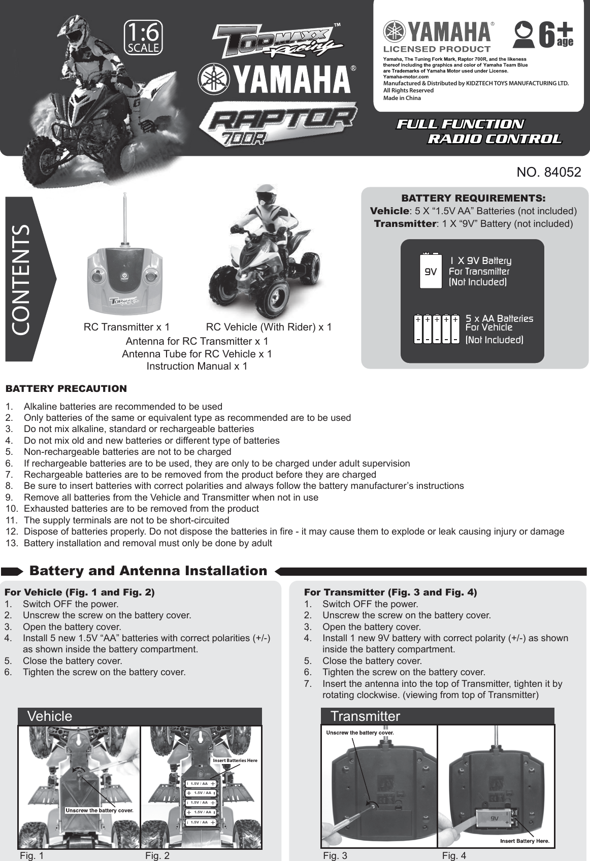 NO. 84052BATTERY REQUIREMENTS:Vehicle: 5 X “1.5V AA” Batteries (not included)Transmitter: 1 X “9V” Battery (not included)1 X 9V BatteryFor Transmitter(Not Included)9V5 x AA BatteriesFor Vehicle(Not Included)CONTENTSBATTERY PRECAUTION1.  Alkaline batteries are recommended to be used2.  Only batteries of the same or equivalent type as recommended are to be used3.  Do not mix alkaline, standard or rechargeable batteries4.  Do not mix old and new batteries or different type of batteries5.  Non-rechargeable batteries are not to be charged6.  If rechargeable batteries are to be used, they are only to be charged under adult supervision7.  Rechargeable batteries are to be removed from the product before they are charged8.  Be sure to insert batteries with correct polarities and always follow the battery manufacturer’s instructions9.  Remove all batteries from the Vehicle and Transmitter when not in use10.  Exhausted batteries are to be removed from the product11.  The supply terminals are not to be short-circuited12.  Dispose of batteries properly. Do not dispose the batteries in fire - it may cause them to explode or leak causing injury or damage13.  Battery installation and removal must only be done by adultFor Vehicle (Fig. 1 and Fig. 2)1.  Switch OFF the power.2.  Unscrew the screw on the battery cover.3.  Open the battery cover.4.  Install 5 new 1.5V “AA” batteries with correct polarities (+/-)   as shown inside the battery compartment.5.  Close the battery cover.6.  Tighten the screw on the battery cover.For Transmitter (Fig. 3 and Fig. 4)1.  Switch OFF the power.2.  Unscrew the screw on the battery cover.3.  Open the battery cover.4.  Install 1 new 9V battery with correct polarity (+/-) as shown    inside the battery compartment.5.  Close the battery cover.6.  Tighten the screw on the battery cover.7.  Insert the antenna into the top of Transmitter, tighten it by      rotating clockwise. (viewing from top of Transmitter)Fig. 1 Fig. 2 Fig. 3 Fig. 4Antenna for RC Transmitter x 1Antenna Tube for RC Vehicle x 1Instruction Manual x 1Battery and Antenna InstallationVehicle Transmitter1.5V / AA1.5V / AA1.5V / AA1.5V / AA1.5V / AAInsert Batteries HereRC Vehicle (With Rider) x 1RC Transmitter x 1FULL FUNCTION  RADIO CONTROLFULL FUNCTION  RADIO CONTROLManufactured &amp; Distributed by KIDZTECH TOYS MANUFACTURING LTD.All Rights ReservedMade in China age6