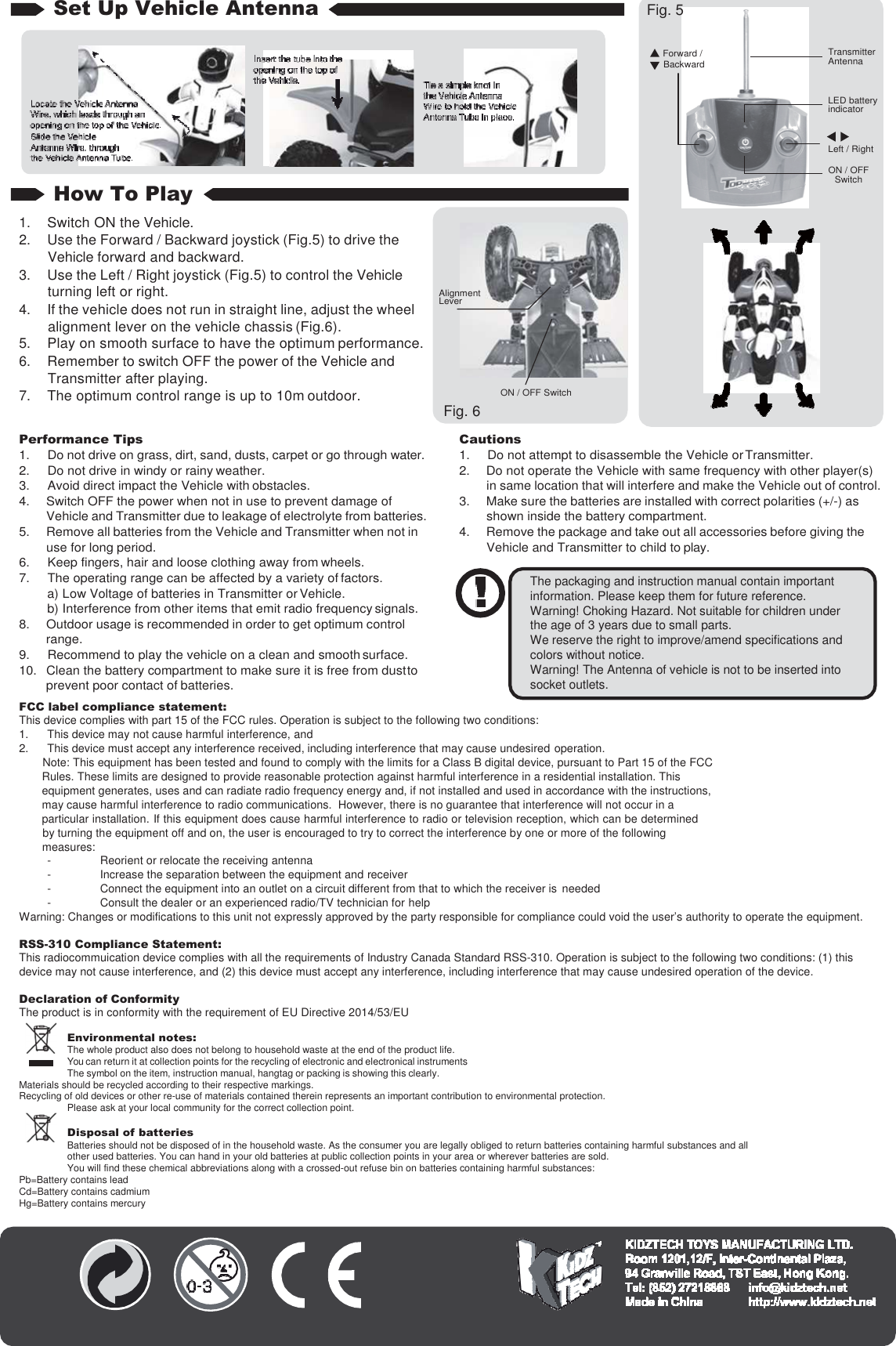 Set Up Vehicle Antenna How To Play 1. Switch ON the Vehicle. 2. Use the Forward / Backward joystick (Fig.5) to drive the Vehicle forward and backward. 3. Use the Left / Right joystick (Fig.5) to control the Vehicle turning left or right. 4. If the vehicle does not run in straight line, adjust the wheel alignment lever on the vehicle chassis (Fig.6). 5. Play on smooth surface to have the optimum performance. 6. Remember to switch OFF the power of the Vehicle and Transmitter after playing. 7. The optimum control range is up to 10m outdoor.  Performance Tips 1.  Do not drive on grass, dirt, sand, dusts, carpet or go through water. 2.  Do not drive in windy or rainy weather. 3.  Avoid direct impact the Vehicle with obstacles. 4.  Switch OFF the power when not in use to prevent damage of Vehicle and Transmitter due to leakage of electrolyte from batteries. 5.  Remove all batteries from the Vehicle and Transmitter when not in use for long period. 6.  Keep fingers, hair and loose clothing away from wheels. 7.  The operating range can be affected by a variety of factors. a) Low Voltage of batteries in Transmitter or Vehicle. b) Interference from other items that emit radio frequency signals. 8.  Outdoor usage is recommended in order to get optimum control range. 9.  Recommend to play the vehicle on a clean and smooth surface. 10.  Clean the battery compartment to make sure it is free from dust to prevent poor contact of batteries. FCC label compliance statement: Cautions 1.  Do not attempt to disassemble the Vehicle or Transmitter. 2.  Do not operate the Vehicle with same frequency with other player(s) in same location that will interfere and make the Vehicle out of control. 3.  Make sure the batteries are installed with correct polarities (+/-) as shown inside the battery compartment. 4.  Remove the package and take out all accessories before giving the Vehicle and Transmitter to child to play.   This device complies with part 15 of the FCC rules. Operation is subject to the following two conditions: 1. This device may not cause harmful interference, and 2. This device must accept any interference received, including interference that may cause undesired operation. Note: This equipment has been tested and found to comply with the limits for a Class B digital device, pursuant to Part 15 of the FCC Rules. These limits are designed to provide reasonable protection against harmful interference in a residential installation. This equipment generates, uses and can radiate radio frequency energy and, if not installed and used in accordance with the instructions, may cause harmful interference to radio communications.  However, there is no guarantee that interference will not occur in a   particular installation. If this equipment does cause harmful interference to radio or television reception, which can be determined by turning the equipment off and on, the user is encouraged to try to correct the interference by one or more of the following measures: - Reorient or relocate the receiving antenna - Increase the separation between the equipment and receiver - Connect the equipment into an outlet on a circuit different from that to which the receiver is needed - Consult the dealer or an experienced radio/TV technician for help Warning: Changes or modifications to this unit not expressly approved by the party responsible for compliance could void the user’s authority to operate the equipment.  RSS-310 Compliance Statement: This radiocommuication device complies with all the requirements of Industry Canada Standard RSS-310. Operation is subject to the following two conditions: (1) this device may not cause interference, and (2) this device must accept any interference, including interference that may cause undesired operation of the device. Declaration of Conformity The product is in conformity with the requirement of EU Directive 2014/53/EU Environmental notes: The whole product also does not belong to household waste at the end of the product life. You can return it at collection points for the recycling of electronic and electronical instruments The symbol on the item, instruction manual, hangtag or packing is showing this clearly. Materials should be recycled according to their respective markings. Recycling of old devices or other re-use of materials contained therein represents an important contribution to environmental protection. Please ask at your local community for the correct collection point.    Disposal of batteries Batteries should not be disposed of in the household waste. As the consumer you are legally obliged to return batteries containing harmful substances and all other used batteries. You can hand in your old batteries at public collection points in your area or wherever batteries are sold. You will find these chemical abbreviations along with a crossed-out refuse bin on batteries containing harmful substances: Pb=Battery contains lead Cd=Battery contains cadmium Hg=Battery contains mercury  The packaging and instruction manual contain important information. Please keep them for future reference. Warning! Choking Hazard. Not suitable for children under the age of 3 years due to small parts. We reserve the right to improve/amend specifications and colors without notice. Warning! The Antenna of vehicle is not to be inserted into socket outlets. Fig. 5  Forward / Backward     Transmitter Antenna   LED battery indicator   Left / Right ON / OFF Switch Alignment Lever ON / OFF Switch Fig. 6 