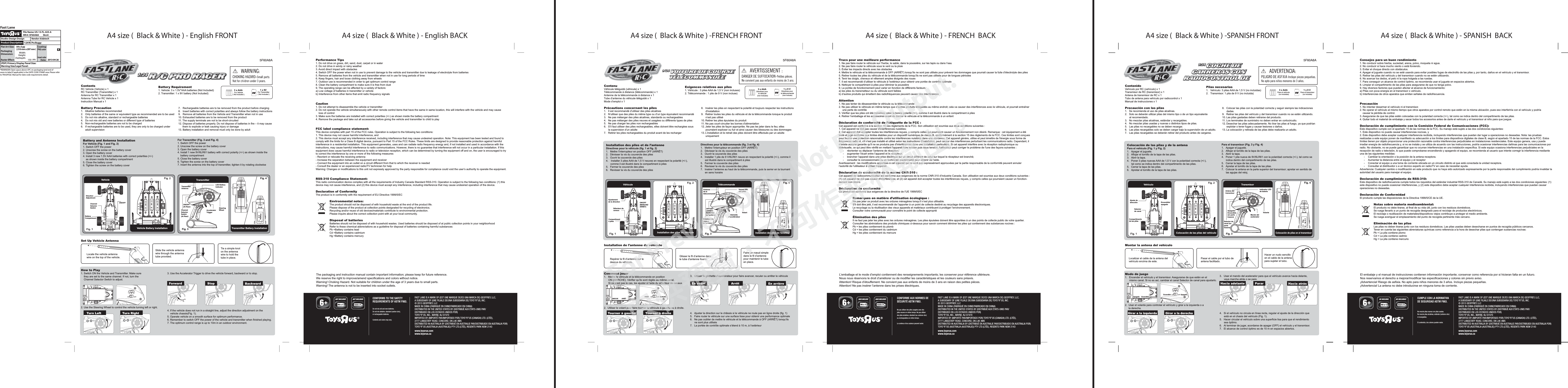 A4 size (  Black &amp; White ) - English FRONT A4 size (  Black &amp; White ) - English BACK A4 size (  Black &amp; White ) -FRENCH FRONT A4 size (  Black &amp; White ) - FRENCH  BACK A4 size (  Black &amp; White ) -SPANISH FRONT A4 size (  Black &amp; White ) - SPANISH  BACKCONFORMS TO THE SAFETY REQUIREMENTS OF ASTM F963.Do not mix old and new batteries.Do not mix alkaline, standard (carbon-zinc), or rechargeable batteries.Contents and colors may vary.NOT INCLUDED NOT INCLUDED3FAST LANE IS A MARK OF (EST UNE MARQUE DE/ES UNA MARCA DE) GEOFFREY, LLC, A SUBSIDIARY OF (UNE FILIALE DE/UNA SUBSIDIARIA DE) TOYS“R”US, INC.© 2013 GEOFFREY, LLCMADE IN CHINA (FABRIQUÉ EN CHINE/FABRICADO EN CHINA)DISTRIBUTED IN THE UNITED STATES BY (DISTRIBUÉ AUX ÉTATS-UNIS PAR/DISTRIBUIDO EN LOS ESTADOS UNIDOS POR) TOYS“R”US, INC., WAYNE, NJ 07470 IMPORTED BY (IMPORTÉ PAR/IMPORTADO POR) TOYS“R”US (CANADA) LTD. (LTÉE), 2777 LANGSTAFF ROAD, CONCORD, ON L4K 4M5DISTRIBUTED IN AUSTRALIA BY (DISTRIBUÉ EN AUSTRALIE PAR/DISTRIBUIDO EN AUSTRALIA POR) TOYS“R”US (AUSTRALIA (AUSTRALIE)) PTY LTD.(LTÉE), REGENTS PARK NSW 2143www.toysrus.comwww.toysrus.ca5F60A8AFAST LANE IS A MARK OF (EST UNE MARQUE DE/ES UNA MARCA DE) GEOFFREY, LLC, A SUBSIDIARY OF (UNE FILIALE DE/UNA SUBSIDIARIA DE) TOYS“R”US, INC.© 2013 GEOFFREY, LLCMADE IN CHINA (FABRIQUÉ EN CHINE/FABRICADO EN CHINA)DISTRIBUTED IN THE UNITED STATES BY (DISTRIBUÉ AUX ÉTATS-UNIS PAR/DISTRIBUIDO EN LOS ESTADOS UNIDOS POR) TOYS“R”US, INC., WAYNE, NJ 07470 IMPORTED BY (IMPORTÉ PAR/IMPORTADO POR) TOYS“R”US (CANADA) LTD. (LTÉE), 2777 LANGSTAFF ROAD, CONCORD, ON L4K 4M5DISTRIBUTED IN AUSTRALIA BY (DISTRIBUÉ EN AUSTRALIE PAR/DISTRIBUIDO EN AUSTRALIA POR) TOYS“R”US (AUSTRALIA (AUSTRALIE)) PTY LTD.(LTÉE), REGENTS PARK NSW 2143www.toysrus.comwww.toysrus.ca5F60A8ACONFORME AUX NORMES DESÉCURITÉ ASTM F963.Ne pas utiliser des piles usagées avec des piles neuves en même temps. Ne pas utiliser des piles alcalines, standard (au carbone-zinc) ou rechargeables en même temps.Le contenu et les couleurs peuvent varier.NON INCLUSE NON INCLUSES3FAST LANE IS A MARK OF (EST UNE MARQUE DE/ES UNA MARCA DE) GEOFFREY, LLC, A SUBSIDIARY OF (UNE FILIALE DE/UNA SUBSIDIARIA DE) TOYS“R”US, INC.© 2013 GEOFFREY, LLCMADE IN CHINA (FABRIQUÉ EN CHINE/FABRICADO EN CHINA)DISTRIBUTED IN THE UNITED STATES BY (DISTRIBUÉ AUX ÉTATS-UNIS PAR/DISTRIBUIDO EN LOS ESTADOS UNIDOS POR) TOYS“R”US, INC., WAYNE, NJ 07470 IMPORTED BY (IMPORTÉ PAR/IMPORTADO POR) TOYS“R”US (CANADA) LTD. (LTÉE), 2777 LANGSTAFF ROAD, CONCORD, ON L4K 4M5DISTRIBUTED IN AUSTRALIA BY (DISTRIBUÉ EN AUSTRALIE PAR/DISTRIBUIDO EN AUSTRALIA POR) TOYS“R”US (AUSTRALIA (AUSTRALIE)) PTY LTD.(LTÉE), REGENTS PARK NSW 2143www.toysrus.comwww.toysrus.ca5F60A8ACUMPLE CON LA NORMATIVA DE SEGURIDAD ASTM F963.No mezcle pilas nuevas con pilas usadas.No mezcle pilas alcalinas, estándar (carbono-zinc) ni recargables.El contenido y los colores pueden variar.NO INCLUIDA NO INCLUIDAS  3ContenuVéhicule téléguidé (véhicule) x 1Télécommande à distance (télécommande) x 1Antenne de la télécommande à distance x 1Tube d’antenne du véhicule téléguidé x 1Mode d’emploi x 1Précautions concernant les piles1.  Il est recommandé d’utiliser des piles alcalines2.  N’utiliser que des piles du même type ou d’un type équivalent recommandé3.  Ne pas mélanger des piles alcalines, standards ou rechargeables4.  Ne pas mélanger des piles neuves et usagées ou différents types de piles5.  Ne pas charger les piles non rechargeables6.  S’il faut utiliser des piles rechargeables, elles doivent être rechargées sous       la supervision d’un adulte7.  Retirer les piles rechargeables du produit avant de les rechargerComment jouer1.  Mettre le véhicule et la télécommande en position       ON (MARCHE). Vérifier qu’ils sont réglés au même canal.       Si ce n’est pas le cas, les ajuster à l’aide du sélecteur de canaux.2.  Utiliser le volant pour faire tourner le véhicule à gauche ou à droite.Trucs pour une meilleure performance1. Ne pas faire rouler le véhicule sur l’herbe, le sable, dans la poussière, sur les tapis ou dans l’eau2. Ne pas faire rouler le véhicule sous le vent ou la pluie3. Éviter les impacts directs avec les obstacles4. Mettre le véhicule et la télécommande à OFF (ARRÊT) lorsqu’ils ne sont pas utilisés pour prévenir les dommages que pourrait causer la fuite d’électrolyte des piles5. Retirer toutes les piles du véhicule et de la télécommande lorsqu’ils ne sont pas utilisés pour de longues périodes6. Tenir les doigts, cheveux et vêtement amples éloignés des roues7. Il est recommandé d’utiliser le véhicule à l’extérieur pour obtenir une portée de contrôle optimale8. Nettoyer le compartiment à piles pour éliminer la poussière9. La portée de fonctionnement peut varier en fonction de différents facteurs :a) les piles du transmetteur ou du véhicule sont faiblesb) d’autres produits qui émettent des radiofréquences peuvent causer des interférencesAttention1. Ne pas tenter de désassembler le véhicule ou la télécommande2. Ne pas utiliser le véhicule en même temps que d’autres produits téléguidés au même endroit; cela va causer des interférences avec le véhicule, et pourrait entraîner      une perte de contrôle3. Vérifier que les piles ont été installées selon la bonne polarité (+/-), comme il est illustré dans le compartiment à piles4. Retirer l’emballage et les accessoires avant de donner le véhicule et la télécommande à un enfantDéclaration de conformité de l’étiquette de la FCC:Cet appareil est conforme à la section 15 des règlements de la FCC. Son utilisation est soumise aux deux conditions suivantes :1. Cet appareil ne doit pas causer d&apos;interférences nuisibles;2. Cet appareil doit accepter toutes les interférences reçues, y compris celles qui pourraient causer un fonctionnement non désiré. Remarque : cet équipement a été testé et jugé conforme aux limites établies pour un dispositif numérique de classe B, conformément à la section 15 des règlements de la FCC. Ces limites sont conçues pour fournir une protection raisonnable contre les interférences nuisibles dans une résidence. Cet appareil génère, utilise et peut émettre de l&apos;énergie sous forme de fréquences radio et, s&apos;il n&apos;est pas installé et utilisé selon les instructions d&apos;installation, peut causer des interférences perturbant les communications radio. Cependant, il n’existe aucune garantie qu&apos;il ne se produira pas d&apos;interférences dans une installation particulière. Si cet appareil interfère avec la réception radiophonique ou télévisuelle, ce qui peut être vérifié en mettant l&apos;appareil hors tension puis sous tension, l&apos;utilisateur peut corriger le problème de l&apos;une des façons suivantes :  -  réorienter ou déplacer l’antenne de réception;  -  augmenter l’écart entre l’appareil et le récepteur;  -  brancher l’appareil dans une prise électrique sur un circuit différent de celui sur lequel le récepteur est branché;  -  consulter le concessionnaire ou un technicien expérimenté pour obtenir de l’aide.Avertissement : les modifications apportées à cet appareil qui ne sont pas expressément approuvées par la partie responsable de la conformité peuvent annuler l’autorité de l’utilisateur à utiliser l’appareil.Déclaration de conformité de la norme CNR-310:Cet appareil de radiocommunication est conforme aux exigences de la norme CNR-310 d’Industrie Canada. Son utilisation est soumise aux deux conditions suivantes : (1) cet appareil ne doit pas causer d&apos;interférences; et (2) cet appareil doit accepter toutes les interférences reçues, y compris celles qui pourraient causer un fonction-nement non désiré.Déclaration de conformitéCe produit est conforme aux exigences de la directive de l’UE 1999/5/ECRemarques en matière d’utilisation écologique:Ne pas jeter ce produit avec les ordures ménagères lorsqu’il n’est plus utilisable.S&apos;il doit être jeté, il est recommandé de l’apporter à un point de collecte destiné au recyclage des appareils électroniques.Le recyclage ou la réutilisation des vieux appareils et matériaux contribuent à protéger l’environnement.Consulter votre communauté pour connaître le point de collecte appropriéÉlimination des pilesIl ne faut pas jeter les piles avec les ordures ménagères. Les piles épuisées doivent être apportées à un des points de collecte public de votre quartier. Consulter les abréviations des produits chimiques ci-dessous pour savoir comment éliminer les piles qui contiennent des substances nocives :Pb = les piles contiennent du plombCd = les piles contiennent du cadmiumHg = les piles contiennent du mercure3 x AAA Directives pour le véhicule (non incluses)1 x 9 V Directives pour la télécommande(non incluse)Exigences relatives aux piles1. Véhicule : 3 piles AAA de 1,5 V (non incluses)2. Télécommande : 1 pile de 9 V (non incluse)L’emballage et le mode d’emploi contiennent des renseignements importants; les conserver pour référence ultérieure.Nous nous réservons le droit d’améliorer ou de modifier les caractéristiques et les couleurs sans préavis.Attention! Risque d’étouffement. Ne convient pas aux enfants de moins de 3 ans en raison des petites pièces.Attention! Ne pas insérer l’antenne dans les prises électriques.TélécommandeInstallation des piles de l&apos;émetteurFig. 3 Fig. 4 Directives pour la télécommande (fig. 3 et fig. 4)1.  Mettre l’interrupteur en position OFF (ARRÊT)2.  Dévisser la vis du couvercle des piles3.  Ouvrir le couvercle des piles4.  Installer 1 pile de 9 V/6LR61 neuve en respectant la polarité (+/-), comme il       est illustré dans le compartiment à piles5.  Fermer le couvercle des piles6.  Revisser la vis du couvercle des piles7.  Insérer l’antenne au haut de la télécommande, puis la serrer en la tournant       en sens horaireInstallation des piles et de l’antenneDirectives pour le véhicule (fig. 1 et fig. 2)1.  Mettre l’interrupteur en position OFF (ARRÊT)2.  Dévisser la vis du couvercle des piles3.  Ouvrir le couvercle des piles4.   Installer 3 piles AAA de 1,5 V neuves en respectant la polarité (+/-),       comme il est illustré dans le compartiment à piles5.  Fermer le couvercle des piles6.  Revisser la vis du couvercle des pilesInstallation de l’antenne du véhiculeVoyant DEL des pilesVolantOFF/ON (ARRÊT/MARCHE) (à l’arrière)Sélecteur de canaux (à l’arrière)Gâchette d’accélérateurAntenne de la télécommandeAjustement de la directionCompartiment à pilesON/OFF (MARCHE/ARRÊT)Tourner à gauche Tourner à droiteEn avant Arrêt En arrièreOFFONA  B  C3.  Utiliser la gâchette d’accélérateur pour faire avancer, reculer ou arrêter le véhicule4.  Ajuster la direction sur le châssis si le véhicule ne roule pas en ligne droite (fig. 1)5.  Faire rouler le véhicule sur une surface lisse pour obtenir une performance optimale6.  Ne pas oublier de mettre le véhicule et la télécommande à OFF (ARRÊT) lorsqu’ils       ne sont plus utilisés7.  La portée de contrôle optimale s’étend à 10 m, à l’extérieur8.  Insérer les piles en respectant la polarité et toujours respecter les instructions        d&apos;installation9.  Retirer toutes les piles du véhicule et de la télécommande lorsque le produit       n’est pas utilisé10. Retirer les piles épuisées du produit11. Ne pas court-circuiter les bornes d&apos;alimentation12. Jeter les piles de façon appropriée. Ne pas les jeter dans le feu; elles       pourraient exploser ou fuir et ainsi causer des blessures ou des dommages13. L’installation et le retrait des piles doivent être effectués par un adulte       uniquement9$$$9$$$9$$$LROFF ONA    B    CSélecteur de canaux9$$$9$$$9$$$OFF ONA    B    CRepérer le fil d’antenne sur le dessus du véhicule.Glisser le fil d’antenne dans le tube d’antenne fourni.Faire un nœud simple dans le fil d’antenne pour maintenir le tube en place.9$$$9$$$9$$$OFF ONA    B    CI+ Pile de 9 VHI    •      •      LoVéhiculeInstallation des piles du véhiculeContentsRC Vehicle (Vehicle) x 1RC Transmitter (Transmitter) x 1Antenna for RC Transmitter x 1Antenna Tube for RC Vehicle x 1Instruction Manual x 1Battery Precaution1.   Alkaline batteries recommended2.   Only batteries of the same or equivalent type as recommended are to be used3.   Do not mix alkaline, standard or rechargeable batteries4.   Do not mix old and new batteries or different type of batteries5.   Non-rechargeable batteries are not to be charged6.   If rechargeable batteries are to be used, they are only to be charged under       adult supervision How to Play1. Switch ON the Vehicle and Transmitter. Make sure     they are set to the same channel. If not, turn the     Channel Selector Switch to adjust. 2. Use the Steering Wheel to control the vehicle turning left or right.Performance Tips1. Do not drive on grass, dirt, sand, dust, carpet or in water2. Do not drive in windy or rainy weather3. Avoid direct impact with obstacles4. Switch OFF the power when not in use to prevent damage to the vehicle and transmitter due to leakage of electrolyte from batteries5. Remove all batteries from the vehicle and transmitter when not in use for long periods of time6. Keep fingers, hair and loose clothing away from wheels7. Outdoor use is recommended in order to get optimum control range8. Clean the battery compartment to make sure it is free from dust9. The operating range can be affected by a variety of factors:a) Low voltage of batteries in transmitter or vehicleb) Interference from other items that emit radio frequency signalsCaution1. Do not attempt to disassemble the vehicle or transmitter 2. Do not operate the vehicle simultaneously with other remote control items that have the same in same location, this will interfere with the vehicle and may cause     loss of control 3. Make sure the batteries are installed with correct polarities (+/-) as shown inside the battery compartment4. Remove the package and take out all accessories before giving the vehicle and transmitter to child to playFCC label compliance statement:This device complies with part 15 of the FCC rules. Operation is subject to the following two conditions:1. This device may not cause harmful interference, and2. This device must accept any interference received, including interference that may cause undesired operation. Note: This equipment has been tested and found tocomply with the limits for a Class B digital device, pursuant to Part 15 of the FCC Rules. These limits are designed to provide reasonable protection against harmfulinterference in a residential installation. This equipment generates, uses and can radiate radio frequency energy and, if not installed and used in accordance with theinstructions, may cause harmful interference to radio communications. However, there is no guarantee that interference will not occur in a particular installation. If thisequipment does cause harmful interference to radio or television reception, which can be determined by turning the equipment off and on, the user is encouraged to tryto correct the interference by one or more of the following measures:- Reorient or relocate the receiving antenna- Increase the separation between the equipment and receiver- Connect the equipment into an outlet on a circuit different from that to which the receiver is needed- Consult the dealer or an experienced radio/TV technician for helpWarning: Changes or modifications to this unit not expressly approved by the party responsible for compliance could void the user’s authority to operate the equipment.RSS-310 Compliance Statement:This radio commuication device complies with all the requirements of Industry Canada Standard RSS-310. Operation is subject to the following two conditions: (1) this device may not cause interference, and (2) this device must accept any interference, including interference that may cause undesired operation of the device.Declaration of ConformityThe product is in conformity with the requirement of EU Directive 1999/5/ECEnvironmental notes:The product should not be disposed of with household waste at the end of the product life. Please dispose of the product at collection points designated for recycling of electronics.Recycling and/or reuse of old devices/materials contribute to environmental protection.Please inquire about the correct collection point with at your local community.Disposal of batteriesBatteries should not be disposed of with household wastes. Used batteries should be disposed of at public collection points in your neighborhoodRefer to these chemical abbreviations as a guideline for disposal of batteries containing harmful substances:Pb =Battery contains leadCd =Battery contains cadmiumHg =Battery contains mercury3 x AAA For Vehicle( Not Included )1 x 9V For Transmitter( Not Included )Battery Requirement 1. Vehicle: 3 x 1.5V”AAA batteries (Not Included)2. Transmitter: 1 x 9V battery (Not Included)The packaging and instruction manual contain important information; please keep for future reference.We reserve the right to improve/amend specifications and colors without notice.Warning! Choking Hazard. Not suitable for children under the age of 3 years due to small parts.Warning! The antenna is not to be inserted into socket outlets.TransmitterTransmitter Battery InstallationFig. 3 Fig. 4 For Transmitter (Fig. 3 and Fig. 4)1. Switch OFF the power 2. Unscrew the screw on the battery cover3. Open the battery cover4. Install 1 new 9V/6LR61 battery with correct polarity (+/-) as shown inside the      battery compartment5. Close the battery cover6. Tighten the screw on the battery cover7. Insert the antenna into the top of transmitter, tighten it by rotating clockwiseBattery and Antenna Installation For Vehicle (Fig. 1 and Fig. 2)1. Switch OFF the power 2. Unscrew the screw on the battery cover3. Open the battery cover4. Install 3 new 1.5V AAA batteries with correct polarities (+/-)     as shown inside the battery compartment 5. Close the battery cover 6. Tighten the screw on the battery cover Set Up Vehicle AntennaLED Battery IndicatorSteeringWheelON/OFF(At Rear)Channel Selector Switch(At Rear)Accelerator TriggerTransmitterAntennaDirection AdjustmentBatteryCompartmentON/OFFTurn Left Turn RightForward Stop BackwardOFFONA  B  C3. Use the Accelerator Trigger to drive the vehicle forward, backward or to stop.4. If the vehicle does not run in a straight line, adjust the direction adjustment on the     vehicle chassis(Fig. 1).5. Operate vehicle on a smooth surface for optimum performance.6. Remember to switch OFF the power of the vehicle and transmitter when finished playing. 7. The optimum control range is up to 10m in an outdoor environment.7.   Rechargeable batteries are to be removed from the product before charging8.   Insert batteries with correct polarities and always follow the battery instructions9.   Remove all batteries from the Vehicle and Transmitter when not in use10. Exhausted batteries are to be removed from the product11. The supply terminals are not to be short-circuited12. Dispose of batteries properly. Do not dispose of batteries in fire – it may cause them to explode or leak causing injury or damage13. Battery installation and removal must only be done by adult9$$$9$$$9$$$LROFF ONA    B    CChannel SelectorSwitch9$$$9$$$9$$$OFF ONA    B    CLocate the vehicle antenna wire on the top of the vehicle.Slide the vehicle antenna wire through the antenna tube provided.Tie a simple knot on the antenna wire to hold the tube in place.9$$$9$$$9$$$OFF ONA    B    CI+9 VBatteryHI    •      •      LoContenidoVehículo por RC (vehículo) x 1Transmisor de RC (transmisor) x 1Antena de transmisor de RC x 1Tubo de antena para vehículo por radiocontrol x 1Manual de instrucciones x 1Precaución con las pilas1.  Se recomienda el uso de pilas alcalinas.2.  Solo se deberán utilizar pilas del mismo tipo o de un tipo equivalente       al recomendado.3.  No mezclar pilas alcalinas, estándar y recargables.4.  No mezclar pilas usadas y nuevas o distintos tipos de pilas.5.  Las pilas no recargables no se deben recargar.6.  Las pilas recargables solo se deben cargar bajo la supervisión de un adulto.7.  Las pilas recargables se deberán retirar del producto antes de cargarse.Modo de juego1.  Encender el vehículo y el transmisor. Asegurarse de que estén en el       mismo canal. Si no es así, cambiar el canal Selector de canal para ajustarlo.2.  Usar el volante para controlar el vehículo y girar a la izquierda o a      la derecha.Consejos para un buen rendimiento1. No conducir sobre hierba, suciedad, arena, polvo, moqueta ni agua.2. No conducir si hace mucho viento o está lloviendo.3. Evitar el choque directo con obstáculos.4. Apagar el juguete cuando no se esté usando para evitar posibles fugas de electrolito de las pilas y, por tanto, daños en el vehículo y el transmisor.5. Retirar las pilas del vehículo y del transmisor cuando no se estén utilizando.6. No acercar los dedos, el pelo ni la ropa holgada a las ruedas.7. Para conseguir un alcance de control óptimo, se recomienda usar el juguete en espacios abiertos.8. Limpiar el compartimento de las pilas para asegurarse de que no tenga polvo.9. Hay diversos factores que pueden afectar al alcance de funcionamiento:a) Pilas con poca energía en el transmisor o vehículo.b) Interferencias de otros aparatos que emitan señales de radiofrecuencia.Precaución1. No intentar desarmar el vehículo ni el transmisor.2. No operar el vehículo al mismo tiempo que otros aparatos por control remoto que estén en la misma ubicación, pues eso interferiría con el vehículo y podría     causar la pérdida de control. 3. Asegurarse de que las pilas estén colocadas con la polaridad correcta (+/-), tal como se indica dentro del compartimento de las pilas.4. Quitar todo el material de embalaje y sacar todos los accesorios antes de darle el vehículo y el transmisor al niño para que juegue.Declaración de cumplimiento con la Comisión Federal de Comunicaciones (FCC):Este dispositivo cumple con el apartado 15 de las normas de la FCC. Su manejo está sujeto a las dos condiciones siguientes:1. Este dispositivo no puede causar interferencias nocivas, y2. Este dispositivo debe aceptar cualquier interferencia recibida, incluyendo interferencias que puedan dar lugar a operaciones no deseadas. Nota: las pruebas realizadas a este equipo ponen de manifiesto su adecuación a los límites para dispositivos digitales de clase B, según el apartado 15 de las normas de la FCC. Estos límites tienen por objeto proporcionar una protección razonable contra interferencias perjudiciales en instalaciones residenciales. Este equipo genera, usa y puede irradiar energía de radiofrecuencia y, si no se instala y se utiliza de acuerdo con las instrucciones, podría ocasionar interferencias dañinas para las comunicaciones por radio. No obstante, no se puede garantizar que no ocurran interferencias en una instalación específica. Si este equipo ocasiona interferencias perjudiciales en la recepción de radio o televisión, lo que puede comprobarse encendiendo y apagando el equipo, se recomienda al usuario que intente corregir la interferencia mediante una de las siguientes medidas:  -  Cambiar la orientación o la posición de la antena receptora.  -  Aumentar la distancia entre el equipo y el receptor  -  Conectar el equipo a una toma de corriente ubicada en un circuito distinto al que está conectada la unidad receptora.  -  Consultar al distribuidor o a un técnico experto en radio/TV en caso de necesitar ayuda.Advertencia: Cualquier cambio o modificación en este producto que no haya sido autorizado expresamente por la parte responsable del cumplimiento podría invalidar la autoridad del usuario para manejar el equipo.Declaración de cumplimiento de RSS-310:Este dispositivo de radiofrecuencia cumple todos los requisitos del estándar industrial RSS-310 de Canadá. Su manejo está sujeto a las dos condiciones siguientes: (1) este dispositivo no puede ocasionar interferencias, y (2) este dispositivo debe aceptar cualquier interferencia recibida, incluyendo interferencias que puedan causar operaciones no deseadas.Declaración de ConformidadEl producto cumple las disposiciones de la Directiva 1999/5/CE de la UE.Notas sobre materia medioambiental:El producto no debe tirarse, al final de su vida útil, junto con los residuos domésticos. Se ruega llevarlo a un punto de recogida designado para el reciclaje de productos electrónicos.El reciclaje o reutilización de materiales/dispositivos viejos contribuye a proteger el medio ambiente.Se ruega averiguar el emplazamiento del punto de recogida pertinente más cercano. Eliminación de las pilasLas pilas no deben tirarse junto con los residuos domésticos. Las pilas usadas deben desecharse en puntos de recogida públicos cercanos.Tener en cuenta las siguientes abreviaturas químicas como referencia a la hora de desechar pilas que contengan sustancias nocivas:Pb = La pila contiene plomoCd = La pila contiene cadmioHg = La pila contiene mercurio3 x AAA Para el vehículo (no incluidas)1 x 9 V Para el transmisor(no incluida)Pilas necesarias 1.  Vehículo: 3 pilas AAA de 1,5 V (no incluidas)2.  Transmisor: 1 pila de 9 V (no incluida)El embalaje y el manual de instrucciones contienen información importante; conservar como referencia por si hicieran falta en un futuro.Nos reservamos el derecho a mejorar/modificar las especificaciones y colores sin previo aviso.¡Advertencia! Riesgo de asfixia. No apto para niños menores de 3 años. Incluye piezas pequeñas.¡Advertencia! La antena no debe introducirse en ninguna toma de corriente.TransmisorColocación de pilas en el transmisorFig. 3 Fig. 4 Para el transmisor (Fig. 3 y Fig. 4)1. Apagar el juguete. 2.  Aflojar el tornillo de la tapa de las pilas.3. Abrir la tapa.4.  Poner 1 pila nueva de 9V/6LR61 con la polaridad correcta (+/-), tal como se       indica dentro del compartimento de las pilas.5.  Cerrar la tapa de las pilas. 6.  Apretar el tornillo de la tapa de las pilas. 7.  Colocar la antena en la parte superior del transmisor; apretar en sentido de       las agujas del reloj.Colocación de las pilas y de la antena Para el vehículo (Fig. 1 y Fig. 2)1. Apagar el juguete. 2.  Aflojar el tornillo de la tapa de las pilas.3. Abrir la tapa.4.  Poner 3 pilas nuevas AAA de 1,5 V con la polaridad correcta (+/-),       tal como se indica dentro del compartimento de las pilas. 5.  Cerrar la tapa de las pilas. 6.  Apretar el tornillo de la tapa de las pilas. Montar la antena del vehículoIndicador LED de bateríaVolanteApagado/Encendido (en parte trasera)Selector de canal (en parte trasera)Mando del acelerador Antena del transmisorAjuste de direcciónCompartimento de las pilasEncendido/apagadoGirar a la izquierda Girar a la derechaHacia adelante Parar Hacia atrásOFFONA  B  C3.  Usar el mando del acelerador para que el vehículo avance hacia delante,       vaya marcha atrás o se pare.4.  Si el vehículo no circula en línea recta, regular el ajuste de la dirección que       está en el chasis del vehículo (Fig. 1).5.  Hacer circular el vehículo sobre una superficie lisa para que el rendimiento       sea óptimo.6.  Al terminar de jugar, acordarse de apagar (OFF) el vehículo y el transmisor. 7.  El alcance de control óptimo es de 10 m en espacios abiertos.8.  Colocar las pilas con la polaridad correcta y seguir siempre las indicaciones       dadas.9.  Retirar las pilas del vehículo y del transmisor cuando no se estén utilizando.10. Las pilas gastadas deben retirarse del producto.11. Los terminales de suministro no deben entrar en cortocircuito.12. Desechar las pilas adecuadamente. No tirar las pilas al fuego, ya que podrían       explotar o tener fugas y causar lesiones o daños.13. La colocación y retirada de las pilas debe realizarla un adulto.9$$$9$$$9$$$LROFF ONA    B    CSelector de canal9$$$9$$$9$$$OFF ONA    B    CLocalizar el cable de la antena del vehículo encima de este.Pasar el cable por el tubo de antena facilitado. Hacer un nudo sencillo en el cable de la antena para sujetar el tubo.9$$$9$$$9$$$OFF ONA    B    CI+Pila de 9 VHI    •      •      LoVehículoColocación de las pilas del vehículoVehicle Vehicle Battery Installation ARRÊTARRÊTMARCHEMARCHEApagadoEncendidoApagado Encendido(PDP) Primary Display Panel Size: File Name: US-13-FL-425-AStudio: Design Design Vendor: kidztech1:24 RC Pro Buggy2013-04-26A4 x 3 pp( 210 mm x 297 mm )Fast LaneSkn#:Mfr#: 5F60A8AProduct Description:Flat Art Size: Warning Size/Legal Panel: PackagingDimension: Width:Height:(if box)Depth:Raster Effect:150  PPIPKG colorCoating:KDate: Insert color*REMINDER: Open space above UPC on packaging (and end ofsewn-in-label if applicable) is the DATE CODE STAMP area. Please referto TRUGPSQC Manual for date code requirements detail.